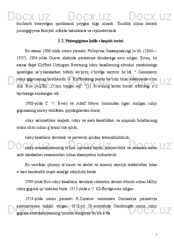 kuchayib   borayotgan   qurollanish   poygasi   tilga   olinadi.   Tinchlik   uchun   kurash
psixogigiyena faoliyati sifatida baholanadi va rejalashtiriladi.
1.2. Pisixogigiena kelib choqish tarixi.
Bu atama  1900-yilda nemis  psixiatri  Робертом  Зоммером(ingl.)o zb. (1864—ʻ
1937),   1896-yilda   Gissen   shahrida   psixiatriya   klinikasiga   asos   solgan.   Biroq,   bu
atama   faqat   Klifford   Uittingem   Beersning   ruhiy   kasallarning   ahvolini   yaxshilashga
qaratilgan   sa y-harakatlari   tufayli   ko proq   e tirofga   sazovor   bo ldi:   "   Zamonaviy	
ʼ ʻ ʼ ʻ
ruhiy gigienaning boshlanishi  U. Kliffordning paydo bo lishi bilan adabiyotda o rin	
ʻ ʻ
oldi.   Birs   (AQSh)   „O zini   topgan   aql“   "[1].   Biersning   kitobi   bemor   sifatidagi   o z	
ʻ ʻ
tajribasiga asoslangan edi.
1908-yilda   C.   V.   Beers   va   Adolf   Meyer   tomonidan   ilgari   surilgan   ruhiy
gigienaning asosiy vazifalari quyidagilardan iborat:
ruhiy   salomatlikni   saqlash,   ruhiy   va   asab   kasalliklari   va   nuqsonli   holatlarning
oldini olish uchun g amxo rlik qilish;	
ʻ ʻ
ruhiy kasallarni davolash va parvarish qilishni takomillashtirish;
ruhiy   anomaliyalarning  ta lim,  iqtisodiy   hayot,  jinoyatchilik   va  umuman   inson	
ʼ
xatti-harakatlari muammolari uchun ahamiyatini tushuntirish.
Bu   vazifalar   ijtimoiy   ta minot   va   davlat   va   xususiy   xayriya   tashkilotlari   bilan	
ʼ
o zaro hamkorlik orqali amalga oshirilishi kerak.	
ʻ
1909-yilda Birs ruhiy kasallarni davolash islohotini davom ettirish uchun Milliy
ruhiy gigiena qo mitasini tuzdi. 1913-yilda u V. Kliffordga asos solgan.	
ʻ
1924-yilda   nemis   psixiatri   R.Zommer   tomonidan   Germaniya   psixiatriya
assotsiatsiyasi   tashkil   etilgan.   1928-yil   20-sentyabrda   Gamburgda   nemis   ruhiy
gigiena assotsiatsiyasining birinchi kongressi bo lib o tdi.	
ʻ ʻ
7 