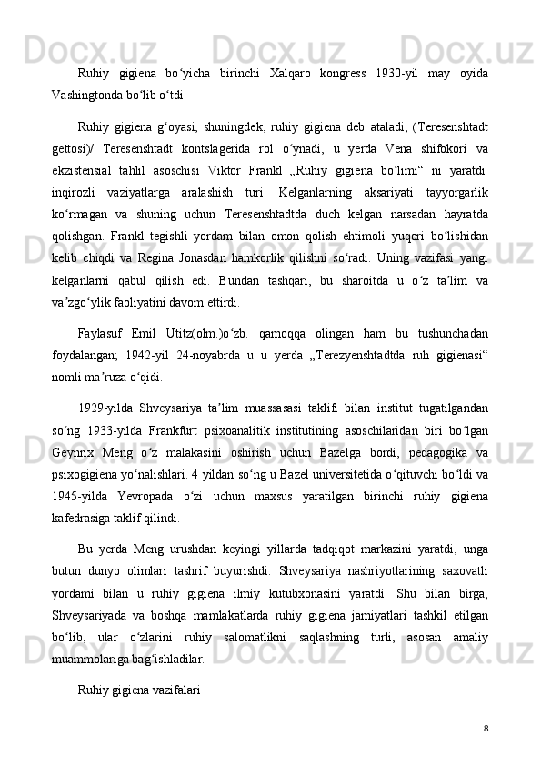 Ruhiy   gigiena   bo yicha   birinchi   Xalqaro   kongress   1930-yil   may   oyidaʻ
Vashingtonda bo lib o tdi.	
ʻ ʻ
Ruhiy   gigiena   g oyasi,   shuningdek,   ruhiy   gigiena   deb   ataladi,   (Teresenshtadt	
ʻ
gettosi)/   Teresenshtadt   kontslagerida   rol   o ynadi,   u   yerda   Vena   shifokori   va	
ʻ
ekzistensial   tahlil   asoschisi   Viktor   Frankl   „Ruhiy   gigiena   bo limi“   ni   yaratdi.	
ʻ
inqirozli   vaziyatlarga   aralashish   turi.   Kelganlarning   aksariyati   tayyorgarlik
ko rmagan   va   shuning   uchun   Teresenshtadtda   duch   kelgan   narsadan   hayratda	
ʻ
qolishgan.   Frankl   tegishli   yordam   bilan   omon   qolish   ehtimoli   yuqori   bo lishidan	
ʻ
kelib   chiqdi   va   Regina   Jonasdan   hamkorlik   qilishni   so radi.   Uning   vazifasi   yangi	
ʻ
kelganlarni   qabul   qilish   edi.   Bundan   tashqari,   bu   sharoitda   u   o z   ta lim   va	
ʻ ʼ
va zgo ylik faoliyatini davom ettirdi.	
ʼ ʻ
Faylasuf   Emil   Utitz(olm.)o zb.   qamoqqa   olingan   ham   bu   tushunchadan	
ʻ
foydalangan;   1942-yil   24-noyabrda   u   u   yerda   „Terezyenshtadtda   ruh   gigienasi“
nomli ma ruza o qidi.	
ʼ ʻ
1929-yilda   Shveysariya   ta lim   muassasasi   taklifi   bilan   institut   tugatilgandan	
ʼ
so ng   1933-yilda   Frankfurt   psixoanalitik   institutining   asoschilaridan   biri   bo lgan	
ʻ ʻ
Geynrix   Meng   o z   malakasini   oshirish   uchun   Bazelga   bordi,   pedagogika   va	
ʻ
psixogigiena yo nalishlari. 4 yildan so ng u Bazel universitetida o qituvchi bo ldi va	
ʻ ʻ ʻ ʻ
1945-yilda   Yevropada   o zi   uchun   maxsus   yaratilgan   birinchi   ruhiy   gigiena	
ʻ
kafedrasiga taklif qilindi.
Bu   yerda   Meng   urushdan   keyingi   yillarda   tadqiqot   markazini   yaratdi,   unga
butun   dunyo   olimlari   tashrif   buyurishdi.   Shveysariya   nashriyotlarining   saxovatli
yordami   bilan   u   ruhiy   gigiena   ilmiy   kutubxonasini   yaratdi.   Shu   bilan   birga,
Shveysariyada   va   boshqa   mamlakatlarda   ruhiy   gigiena   jamiyatlari   tashkil   etilgan
bo lib,   ular   o zlarini   ruhiy   salomatlikni   saqlashning   turli,   asosan   amaliy	
ʻ ʻ
muammolariga bag ishladilar.	
ʻ
Ruhiy gigiena vazifalari
8