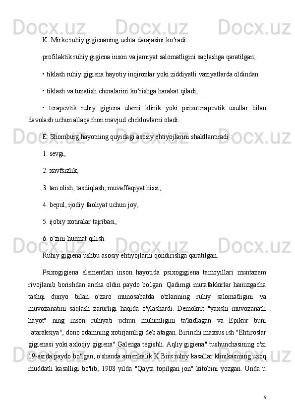 K. Mirke ruhiy gigienaning uchta darajasini ko radi:ʻ
profilaktik ruhiy gigiena inson va jamiyat salomatligini saqlashga qaratilgan;
• tiklash ruhiy gigiena hayotiy inqirozlar yoki ziddiyatli vaziyatlarda oldindan
• tiklash va tuzatish choralarini ko rishga harakat qiladi;	
ʻ
•   terapevtik   ruhiy   gigiena   ularni   klinik   yoki   psixoterapevtik   usullar   bilan
davolash uchun allaqachon mavjud cheklovlarni oladi.
E. Shomburg hayotning quyidagi asosiy ehtiyojlarini shakllantiradi :
1. sevgi,
2. xavfsizlik,
3. tan olish, tasdiqlash, muvaffaqiyat hissi,
4. bepul, ijodiy faoliyat uchun joy,
5. ijobiy xotiralar tajribasi,
6. o zini hurmat qilish.	
ʻ
Ruhiy gigiena ushbu asosiy ehtiyojlarni qondirishga qaratilgan.
Psixogigiena   elementlari   inson   hayotida   psixogigiena   tamoyillari   muntazam
rivojlanib borishdan ancha  oldin paydo bo'lgan. Qadimgi  mutafakkirlar  hanuzgacha
tashqi   dunyo   bilan   o'zaro   munosabatda   o'zlarining   ruhiy   salomatligini   va
muvozanatini   saqlash   zarurligi   haqida   o'ylashardi.   Demokrit   "yaxshi   muvozanatli
hayot"   ning   inson   ruhiyati   uchun   muhimligini   ta'kidlagan   va   Epikur   buni
"ataraksiya", dono odamning xotirjamligi deb atagan. Birinchi maxsus ish "Ehtiroslar
gigienasi yoki axloqiy gigiena" Galenga tegishli. Aqliy gigiena" tushunchasining o'zi
19-asrda paydo bo'lgan, o'shanda amerikalik K.Birs ruhiy kasallar klinikasining uzoq
muddatli   kasalligi   bo'lib,   1908   yilda   "Qayta   topilgan   jon"   kitobini   yozgan.   Unda   u
9 