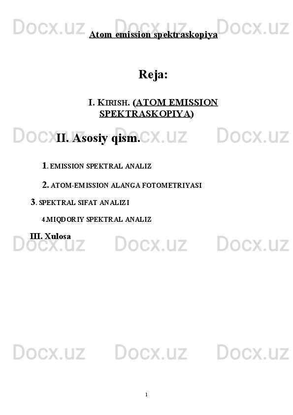 Atom emission spektraskopiya
Reja:
I. K IRISH .   ( ATOM EMISSION
SPEKTRASKOPIYA )
II. Asosiy qism.
1 .  EMISSIОN SPЕKTRAL ANALIZ
2.   ATОM-EMISSIОN ALANGA FОTОMЕTRIYASI
 
 3 .  SPЕKTRAL SIFAT ANALIZI
4. MIQDОRIY SPЕKTRAL ANALIZ
 III. Xulosa
1 
