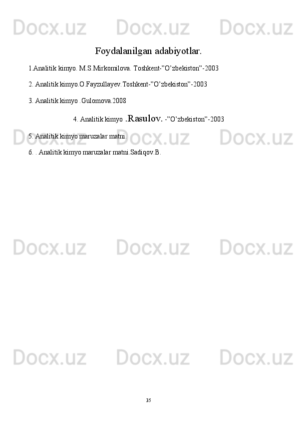 Foydalanilgan adabiyotlar.
1.Analitik kimyo. M.S.Mirkomilova. Toshkent-”O’zbekiston”-2003
2. Analitik kimyo.O.Fayzullayev.Toshkent-”O’zbekiston”-2003
3. Analitik kimyo .Gulomova.2008
4. Analitik kimyo  .Rasulov.  -”O’zbekiston”-2003
5. Analitik kimyo maruzalar matni.
6. . Analitik kimyo maruzalar matni.Sadiqov.B.
35 