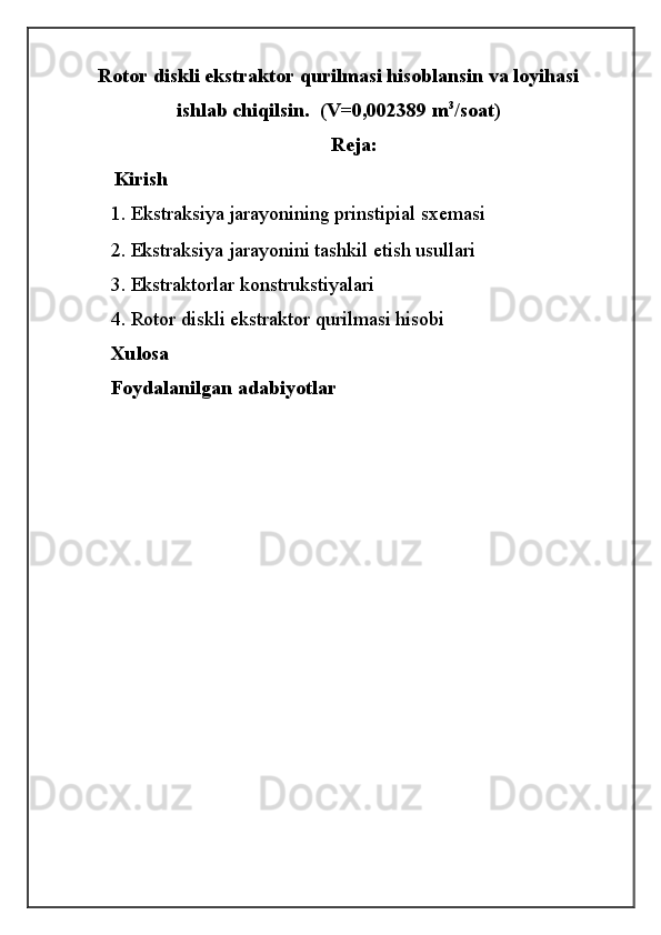 Rotor diskli ekstraktor qurilmasi hisoblansin va loyihasi
ishlab chiqilsin.  (V=0,00 23 89 m 3
/soat)
Reja:
        Kirish
1.   Ekstraksiya jarayonining prinstipial sxemasi
2.  Ekstraksiya jarayonini tashkil etish usullari
3.  Ekstraktorlar konstrukstiyalari
4. Rotor diskli ekstraktor qurilmasi hisobi
Xulosa
Foydalanilgan adabiyotlar
                                                          