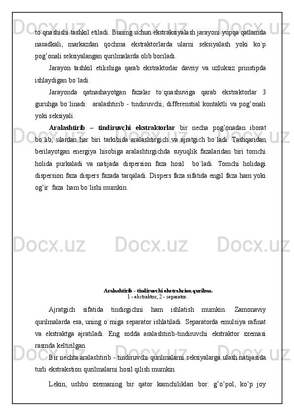 to`qnashishi tashkil etiladi. Buning uchun ekstraksiyalash jarayoni yupqa qatlamda
nasadkali,   markazdan   qochma   ekstraktorlarda   ularni   seksiyalash   yoki   ko`p
pog’onali seksiyalangan qurilmalarda olib boriladi.
Jarayon   tashkil   etilishiga   qarab   ekstraktorlar   davriy   va   uzluksiz   prinstipda
ishlaydigan bo`ladi.
Jarayonda   qatnashayotgan   fazalar   to`qnashuviga   qarab   ekstraktorlar   3
guruhga   bo`linadi:     aralashtirib   -   tindiruvchi;   differenstial   kontaktli   va   pog’onali
yoki seksiyali.
Aralashtirib   –   tindiruvchi   ekstraktorlar   bir   necha   pog’onadan   iborat
bo`lib,   ulardan   har   biri   tarkibida   aralashtirgich   va   ajratgich   bo`ladi.   Tashqaridan
berilayotgan   energiya   hisobiga   aralashtirgichda   suyuqlik   fazalaridan   biri   tomchi
holida   purkaladi   va   natijada   dispersion   faza   hosil     bo`ladi.   Tomchi   holidagi
dispersion faza dispers fazada tarqaladi. Dispers faza sifatida engil faza ham yoki
og’ir  faza  ham bo`lishi mumkin.
Ajratgich   sifatida   tindirgichni   ham   ishlatish   mumkin.   Zamonaviy
qurilmalarda esa, uning o`rniga separator  ishlatiladi. Separatorda emulsiya rafinat
va   ekstraktga   ajratiladi.   Eng   sodda   aralashtirib-tindiruvchi   ekstraktor   sxemasi
rasmda keltirilgan.
Bir nechta aralashtirib - tindiruvchi qurilmalarni seksiyalarga ulash natijasida
turli ekstrakstion qurilmalarni hosil qilish mumkin.
Lekin,   ushbu   sxemaning   bir   qator   kamchiliklari   bor:   g’o’pol,   ko’p   joy   Aralashtirib - tindiruvchi ekstrakcion qurilma.
1 - ekstraktor; 2 - separator. 