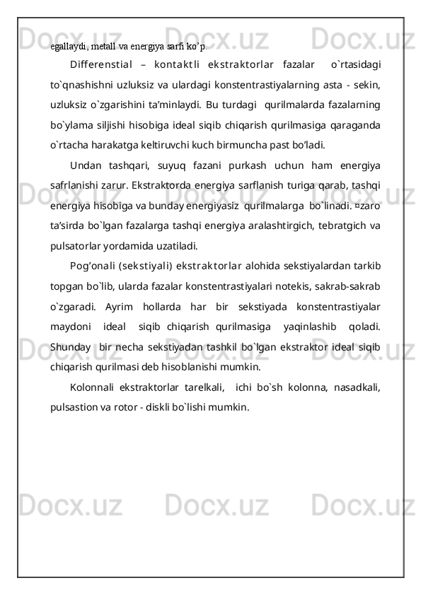 egallaydi, metall va energiya sarfi ko’p.
Diff erenst ial   –   k ont ak t li   ek st rak t orlar   fazalar     o`rtasidagi
to`qnashishni   uzluksiz   va   ulardagi   konstentrastiyalarning   asta   -   sekin,
uzluksiz   o`zgarishini   ta’minlaydi.   Bu   turdagi     qurilmalarda   fazalarning
bo`ylama   siljishi   hisobiga   ideal   siqib   chiqarish   qurilmasiga   qaraganda
o`rtacha harakatga keltiruvchi kuch birmuncha past bo’ladi.
Undan   tashqari,   suyuq   fazani   purkash   uchun   ham   energiya
safrlanishi zarur. Ekstraktorda energiya sarflanish turiga qarab, tashqi
energiya hisobiga va bunday energiyasiz  qurilmalarga  bo`linadi. ¤zaro
ta’sirda bo`lgan fazalarga tashqi energiya aralashtirgich, tebratgich va
pulsatorlar yordamida uzatiladi.
Pog’onali  (sek st iy ali)  ek st rak t orlar   alohida sekstiyalardan tarkib
topgan bo`lib, ularda fazalar konstentrastiyalari notekis, sakrab-sakrab
o`zgaradi.   Ayrim   hollarda   har   bir   sekstiyada   konstentrastiyalar
maydoni     ideal     siqib   chiqarish   qurilmasiga     yaqinlashib     qoladi.
Shunday     bir   necha   sekstiyadan   tashkil   bo`lgan   ekstraktor   ideal   siqib
chiqarish qurilmasi deb hisoblanishi mumkin.
Kolonnali   ekstraktorlar   tarelkali,     ichi   bo`sh   kolonna,   nasadkali,
pulsastion va rotor - diskli bo`lishi mumkin.