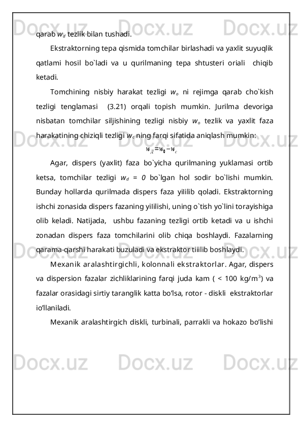 qarab  w
d   tezlik bilan tushadi.
Ekstraktorning tepa qismida tomchilar birlashadi va yaxlit suyuqlik
qatlami   hosil   bo`ladi   va   u   qurilmaning   tepa   shtusteri   orіali     chiqib
ketadi.
Tomchining   nisbiy   harakat   tezligi   w
o   ni   rejimga   qarab   cho`kish
tezligi   tenglamasi     (3.21)   orqali   topish   mumkin.   Јurilma   devoriga
nisbatan   tomchilar   siljishining   tezligi   nisbiy   w
o   tezlik   va   yaxlit   faza
harakatining chiziqli tezligi  w
c  ning farqi sifatida aniqlash mumkin:wД=w0−wc
Agar,   dispers   (yaxlit)   faza   bo`yicha   qurilmaning   yuklamasi   ortib
ketsa,   tomchilar   tezligi   w
d   =   0   bo`lgan   hol   sodir   bo`lishi   mumkin.
Bunday   hollarda   qurilmada   dispers   faza   yiІilib   qoladi.   Ekstraktorning
ishchi zonasida dispers fazaning yiІilishi, uning o`tish yo`lini torayishiga
olib   keladi.   Natijada,     ushbu   fazaning   tezligi   ortib   ketadi   va   u   ishchi
zonadan   dispers   faza   tomchilarini   olib   chiqa   boshlaydi.   Fazalarning
qarama-qarshi harakati buzuladi va ekstraktor tiіilib boshlaydi.
Mexanik  aralasht irgichli, k olonnali  ek st rak t orlar . Agar, dispers
va   dispersion   fazalar   zichliklarining   farqi   juda   kam   (   <   100   kg/m 3
)   va
fazalar orasidagi sirtiy taranglik katta bo’lsa, rotor - diskli  ekstraktorlar
іo’llaniladi.
Mexanik   aralashtirgich   diskli,   turbinali,   parrakli   va   hokazo   bo’lishi 