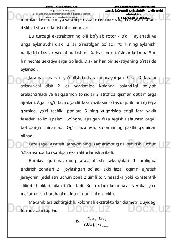 mumkin. Lekin,  kimyo va oziq – ovqat mashinasozligida asosan rotor -
diskli ekstraktorlar ishlab chiqariladi.
Bu   turdagi   ekstraktorning   o`іi   bo`ylab   rotor   -   o`q   1   aylanadi   va
unga   aylanuvchi   disk     2   lar   o`rnatilgan   bo`ladi.   ¤q   1   ning   aylanishi
natijasida   fazalar   yaxshi   aralashadi.   ¥alqasimon   to`siqlar   kolonna   3   ni
bir   nechta   sekstiyalarga   bo`ladi.   Disklar   har   bir   sekstiyaning   o`rtasida
aylanadi.
Јarama   -   qarshi   yo`nalishda   harakatlanayotgan   L   va   G   fazalar
aylanuvchi   disk   2   lar   yordamida   kolonna   balandligi   bo`ylab
aralashtiriladi   va   halqasimon   to`siqlar   3   atrofida   qisman   qatlamlarga
ajraladi. Agar, og’ir faza  L  yaxlit faza vazifasini o`tasa, qurilmaning tepa
qismida,   ya’ni   teshikli   panjara   5   ning   yuqorisida   engil   faza   yaxlit
fazadan   to`liq   ajraladi.   So`ngra,   ajralgan   faza   tegishli   shtuster   orqali
tashqariga   chiqariladi.   Og’ir   faza   esa,   kolonnaning   pastki   qismidan
olinadi.
Fazalarga   ajratish   jarayonining   samaradorligini   oshirish   uchun
5.58-rasmda ko`rsatilgan ekstraktorlar ishlatiladi.
Bunday   qurilmalarning   aralashtirish   sekstiyalari   1   oraligida
tindirish   zonalari   2     joylashgan   bo`ladi.   Ikki   fazali   oqimni   ajratish
jarayonini   jadallash   uchun   zona   2   simli   to’r,   nasadka   yoki   konstentrik
stilindr   bloklari   bilan   to`ldiriladi.   Bu   turdagi   kolonnalar   vertikal   yoki
ma’lum oІish burchagi ostida o`rnatilishi mumkin.
Mexanik  aralashtirgichli, kolonnali ekstraktorlar diametri  quyidagi
formuladan topiladi:D=	
√	
G	/ρG+L/ρL	
900	π(qд+qя)опт   Rotor - diskli ekstraktor.
1-o’q; 2- aylanuvchi disk;
3- qo’zg’almas xalqsimon to’siqlar; 4- qobiq; 5-teshikli 
panjara; 6- ajratuvchi kamera.   Aralashtirgichli va ajratuvchi
zonali, kolonnali aralashtirib - tindiruvchi 
ekstraktor.
1- aralashtirgich; 2- tindirgich. 