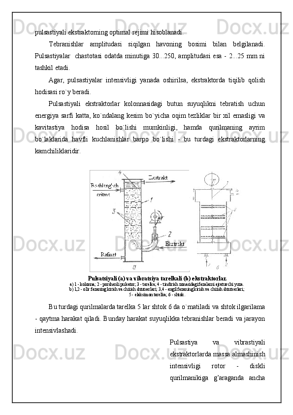   Pulsatsiyali (a) va vibratsiya tarelkali (b) ekstraktorlar.
a) 1 - kolonna; 2 - porshenli pulsator; 3 - tarelka; 4 - tindirish zonasidagi fazalarni ajratuvchi yuza.
b) 1,2 - oІir fazaning kirish va chiіish shtutserlari; 3,4 - engil fazaning kirish va chiіish shtutserlari;
5 - elaksimon tarelka; 6 - shtok.pulsastiyali ekstraktorning optimal rejimi hisoblanadi.
Tebranishlar   amplitudasi   siqilgan   havoning   bosimi   bilan   belgilanadi.
Pulsastiyalar    chastotasi  odatda minutiga 30...250, amplitudasi  esa - 2...25 mm  ni
tashkil etadi.
Agar,   pulsastiyalar   intensivligi   yanada   oshirilsa,   ekstraktorda   tiqilib   qolish
hodisasi ro`y beradi.
Pulsastiyali   ekstraktorlar   kolonnasidagi   butun   suyuqlikni   tebratish   uchun
energiya sarfi katta, ko`ndalang kesim  bo`yicha oqim tezliklar  bir xil emasligi  va
kavitastiya   hodisa   hosil   bo`lishi   mumkinligi,   hamda   qurilmaning   ayrim
bo`laklarida   havfli   kuchlanishlar   barpo   bo`lishi   -   bu   turdagi   ekstraktorlarning
kamchiliklaridir.
Bu turdagi qurilmalarda tarelka 5 lar shtok 6 da o`rnatiladi va shtok ilgarilama
- qaytma harakat qiladi. Bunday harakat suyuqlikka tebranishlar beradi va jarayon
intensivlashadi.
Pulsastiya   va   vibrastiyali
ekstraktorlarda massa almashinish
intensivligi   rotor   -   diskli
qurilmanikiga   g’araganda   ancha 