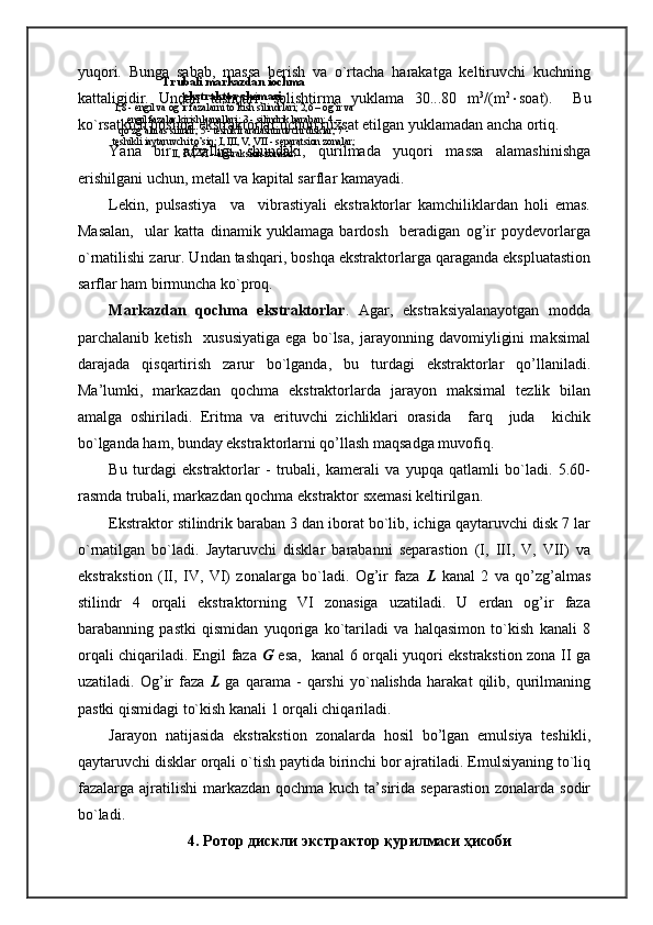 yuqori.   Bunga   sabab,   massa   berish   va   o`rtacha   harakatga   keltiruvchi   kuchning
kattaligidir.   Undan   tashqari,   solishtirma   yuklama   30...80   m 3
/(m 2
 soat).     Bu
ko`rsatkich boshqa ekstraktorlar uchun ruxsat etilgan yuklamadan ancha ortiq.
Yana   bir   afzalligi   shundaki,   qurilmada   yuqori   massa   alamashinishga
erishilgani uchun, metall va kapital sarflar kamayadi.
Lekin,   pulsastiya     va     vibrastiyali   ekstraktorlar   kamchiliklardan   holi   emas.
Masalan,     ular   katta   dinamik   yuklamaga   bardosh     beradigan   og’ir   poydevorlarga
o`rnatilishi zarur. Undan tashqari, boshqa ekstraktorlarga qaraganda ekspluatastion
sarflar ham birmuncha ko`proq.
Markazdan   qochma   ekstraktorlar .   Agar,   ekstraksiyalanayotgan   modda
parchalanib   ketish     xususiyatiga   ega   bo`lsa,   jarayonning   davomiyligini   maksimal
darajada   qisqartirish   zarur   bo`lganda,   bu   turdagi   ekstraktorlar   qo’llaniladi.
Ma’lumki,   markazdan   qochma   ekstraktorlarda   jarayon   maksimal   tezlik   bilan
amalga   oshiriladi.   Eritma   va   erituvchi   zichliklari   orasida     farq     juda     kichik
bo`lganda ham, bunday ekstraktorlarni qo’llash maqsadga muvofiq.
Bu   turdagi   ekstraktorlar   -   trubali,   kamerali   va   yupqa   qatlamli   bo`ladi.   5.60-
rasmda trubali, markazdan qochma ekstraktor sxemasi keltirilgan.
Ekstraktor stilindrik baraban 3 dan iborat bo`lib, ichiga qaytaruvchi disk 7 lar
o`rnatilgan   bo`ladi.   Јaytaruvchi   disklar   barabanni   separastion   (I,   III,   V,   VII)   va
ekstrakstion   (II,   IV,   VI)   zonalarga   bo`ladi.   Og’ir   faza   L   kanal   2   va   qo’zg’almas
stilindr   4   orqali   ekstraktorning   VI   zonasiga   uzatiladi.   U   erdan   og’ir   faza
barabanning   pastki   qismidan   yuqoriga   ko`tariladi   va   halqasimon   to`kish   kanali   8
orqali chiqariladi. Engil faza   G   esa,   kanal 6 orqali yuqori ekstrakstion zona II ga
uzatiladi.   Og’ir   faza   L   ga   qarama   -   qarshi   yo`nalishda   harakat   qilib,   qurilmaning
pastki qismidagi to`kish kanali 1 orqali chiqariladi.
Jarayon   natijasida   ekstrakstion   zonalarda   hosil   bo’lgan   emulsiya   teshikli,
qaytaruvchi disklar orqali o`tish paytida birinchi bor ajratiladi. Emulsiyaning to`liq
fazalarga ajratilishi  markazdan  qochma kuch ta’sirida separastion  zonalarda sodir
bo`ladi.
4.   Ротор дискли экстрактор қурилмаси ҳисобиTrubali markazdan іochma
ekstraktor shemasi.
1,8 - engil va og’ir fazalarni to’kish silindrlari; 2,6 – og’ir va 
engil fazalar kirish kanallari; 3 - silindrik baraban; 4 – 
qo’zg’almas silindr; 5 - teshikli aralashtiruvchi disklar; 7 - 
teshikli іaytaruvchi to’siq; I, III, V,  VII - separatsion zonalar; 
II, IV,  VI - ekstraksion zonalar. 