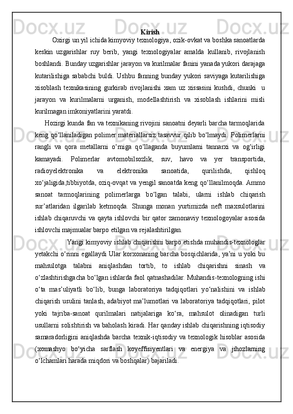 Kirish
Oxirgi un yil ichida kimyoviy texnologiya, ozik-ovkat va boshka sanoatlarda
keskin   uzgarishlar   ruy   berib,   yangi   texnologiyalar   amalda   kullanib,   rivojlanish
boshlandi. Bunday uzgarishlar jarayon va kurilmalar fanini yanada yukori darajaga
kutarilishiga   sababchi   buldi.  Ushbu   fanning  bunday   yukori   saviyaga   kutarilishiga
xisoblash   texnikasining   gurkirab   rivojlanishi   xam   uz   xissasini   kushdi,   chunki     u
jarayon   va   kurilmalarni   urganish,   modellashtirish   va   xisoblash   ishlarini   misli
kurilmagan imkoniyatlarini yaratdi.
                   Hozirgi kunda fan va texnikaning rivojini sanoatni deyarli barcha tarmoqlarida
keng qо‘llaniladigan polimer materiallarsiz tasavvur qilib bо‘lmaydi.   Polimerlarni
rangli   va   qora   metallarni   о ‘rniga   q о ‘llaganda   buyumlarni   tannarxi   va   og‘irligi
kamayadi.   Polimerlar   avtomobilsozlik,   suv,   havo   va   yer   transportida,
radioyelektronika   va   elektronika   sanoatida,   qurili shd a,   qi shl oq
x о ‘jaligida,tibbiyotda, oziq-ovqat va yengil sanoatda keng q о ‘llanilmoqda. Ammo
sanoat   tarmoqlarining   polimerlarga   b о ‘lgan   talabi,   ularni   i shl ab   chi qari sh
sur’atlaridan   ilgarilab   ketmoqda.   Shu nga   monan   yurtimizda   neft   maxsulotlarini
i shl ab   chi qaruv chi   va qayta i shl ov chi   bir qator zamonaviy texnologoyalar asosida
i shl ov chi  majmualar barpo etilgan va rejala sht irilgan.
                              Yangi kimyoviy i shl ab  chi qari shn i barpo eti shd a muhandis-texnologlar
yetak chi   о ‘rinni egallaydi Ular korxonaning bar cha   bosqi chl arida, ya’ni u yoki bu
mahsulotga   talabni   aniqla shd an   tortib,   to   i shl ab   chi qari shn i   sina sh   va
о ‘zla sht iri shg a cha  b о ‘lgan i shl arda faol qatna sha dilar. Muhandis-texnologning i shi
о ‘ta   mas’uliyatli   b о ‘lib,   bunga   laboratoriya   tadqiqotlari   y о ‘nali shi ni   va   i shl ab
chi qari sh   usulini  tanla sh , adabiyot  ma’lumotlari  va laboratoriya  tadqiqotlari, pilot
yoki   tajriba - sanoat   qurilmalari   natijalariga   k о ‘ra,   mahsulot   olinadigan   turli
usullarni solishtirish va baholash kiradi. Har qanday ishlab chiqarishning iqtisodiy
samaradorligini  aniqlashda barcha texnik-iqtisodiy va texnologik hisoblar  asosida
(xomashyo   b о ‘yicha   sarflash   koyeffísiyentlari   va   energiya   va   jihozlarning
о ‘lchamlari harada miqdori va boshqalar) bajariladi. 