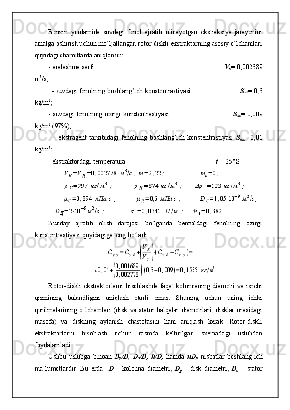 Benzin   yordamida   suvdagi   fenol   ajratib   olinayotgan   ekstraksiya   jarayonini
amalga oshirish uchun mo`ljallangan rotor-diskli ekstraktorning asosiy o`lchamlari
quyidagi sharoitlarda aniqlansin: 
- aralashma sarfi                                                                     V
x = 0,002389
m 3
/s;
               - suvdagi fenolning boshlang’ich konstentrastiyasi                                              S
xb = 0,3
kg/m 3
;
- suvdagi fenolning oxirgi konstentrastiyasi                                                          S
xo = 0,009
kg/m 3
 (97%);
                -  ekstragent   tarkibidagi  fenolning  boshlang’ich  konstentrastiyasi   S
un =  0,01
kg/m 3
;
        - ekstraktordagi temperatura                                                      t  = 25  o
S.VУ=	V	Д=	0,002778	м3/с;	m=	2,22	;	             	   	mo=	0;	
ρС=	997	кг	/м3;	        	ρ	Д=	874	кг	/м3;	   	Δρ	=	123	кг	/м3;	
μС=	0,894	мПа	⋅с	;          	μД=	0,6	мПа	⋅с	;     	   	D	С=	1,05	⋅10	−9	м2/c;	
D	Д=	2⋅10	−9м2/с	;             	σ	=	0,0341	Н	/м	;   	Ф	з=	0,382	.
Bunday   ajratib   olish   darajasi   bo`lganda   benzoldagi   fenolning   oxirgi
konstentrastiyasi quyidagiga teng bo`ladi:	
С	у.о.=	Су.б.+(
V	X	
VY)⋅(Cx.б.−Сх.о.)=	
¿0,01	+(
0,001689	
0,002778	)⋅(0,3	−0,009	)=	0,1555	кг	/м3
Rotor-diskli ekstraktorlarni hisoblashda faqat kolonnaning diametri va ishchi
qismining   balandligini   aniqlash   etarli   emas.   Shuning   uchun   uning   ichki
qurilmalarining   o`lchamlari   (disk   va   stator   halqalar   diametrlari,   disklar   orasidagi
masofa)   va   diskning   aylanish   chastotasini   ham   aniqlash   kerak.   Rotor-diskli
ekstraktorlarni   hisoblash   uchun   rasmda   keltirilgan   sxemadagi   uslubdan
foydalaniladi:
Ushbu   uslubga   binoan   D
p /D,   D
c /D,   h/D,   hamda   nD
p   nisbatlar   boshlang’ich
ma’lumotlardir.   Bu   erda     D   –   kolonna   diametri;   D
p   –   disk   diametri;   D
c   –   stator 
