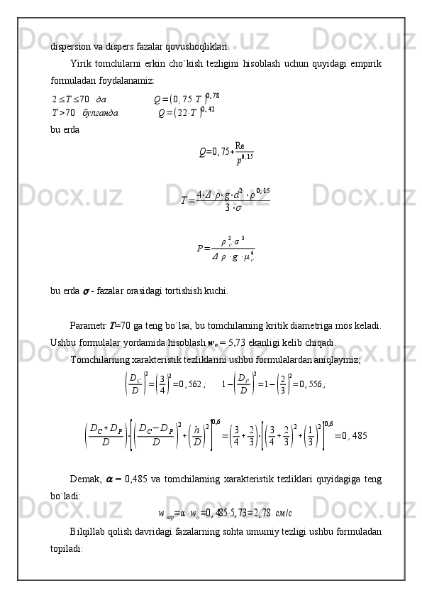 dispersion va dispers fazalar qovushoqliklari.
Yirik   tomchilarni   erkin   cho`kish   tezligini   hisoblash   uchun   quyidagi   empirik
formuladan foydalanamiz:2≤	Т≤	70	да	Q	=	(0,75	⋅T	)0,78	
Т	>70	булганда	Q	=	(22	⋅T	)0,42
bu erda	
Q=0,75	+Re
p0,15	
T=	4⋅Δ	ρ⋅g⋅d2⋅ρ0,15	
3⋅σ	
P=	ρc2⋅σ	3	
Δ	ρ⋅g⋅μc4
bu erda 	
  - fazalar orasidagi tortishish kuchi. 
Parametr  T =70 ga teng bo`lsa, bu tomchilarning kritik diametriga mos keladi.
Ushbu formulalar yordamida hisoblash  w
o  = 5,73 ekanligi kelib chiqadi.
Tomchilarning xarakteristik tezliklarini ushbu formulalardan aniqlaymiz;	
(
DC
D	)
2
=	(
3
4)
2
=	0,562	;	1−(
D	P
D	)
2
=	1−	(
2
3)
2
=	0,556	;	
(
D	C+D	P	
D	)⋅[(
D	C−	D	P	
D	)
2
+(
h
D	)
2
]
0,6	
=	(
3
4+	2
3)⋅[(
3
4+	2
3)
2
+(
1
3)
2
]
0,6	
=	0,485
Demak,  	
   =   0,485   va   tomchilarning   xarakteristik   tezliklari   quyidagiga   teng
bo`ladi:  	
wхар	=	α⋅wo=0,485	⋅5,73	=	2,78	см	/с
Bilqillab qolish davridagi fazalarning sohta umumiy tezligi ushbu formuladan
topiladi: 