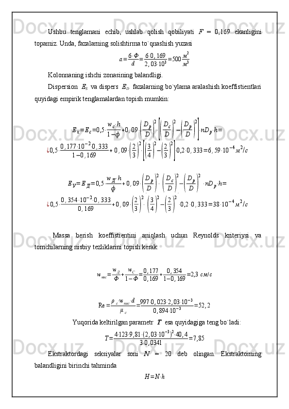 Ushbu   tenglamani   echib,   ushlab   qolish   qobiliyati   F   =   0,169   ekanligini
topamiz. Unda, fazalarning solishtirma to`qnashish yuzasi а=	6⋅Ф
d	=	6⋅0,169	
2,03	⋅10	3=	500	м2
м3
Kolonnaning ishchi zonasining balandligi.
Dispersion   E
S      va dispers   E
D   fazalarning bo`ylama aralashish koeffistientlari
quyidagi empirik tenglamalardan topish mumkin:	
Ех=	Ес=	0,5	⋅
wc⋅h	
1−	ф	+0,09	⋅(
D	p
D	)
2
⋅[(
D	c
D	)
2
−(
D	p
D	)
2
]⋅nD	p⋅h=	
¿0,5	⋅0,177	⋅10	−2⋅0,333	
1−	0,169	+	0,09	⋅(
2
3)
2
⋅[(
3
4)
2
−(
2
3)
2
]⋅0,2	⋅0,333	=	6,59	⋅10	−4м2/с	
ЕУ=	Е	Д=	0,5	⋅
w	Д⋅h	
ф	+0,09	⋅(
D	p
D	)
2
⋅[(
D	c
D	)
2
−	(
D	p
D	)
2
]⋅nD	p⋅h=	
¿0,5	⋅0,354	⋅10	−2⋅0,333	
0,169	+0,09	⋅(
2
3)
2
⋅[(
3
4)
2
−	(
2
3)
2
]⋅0,2	⋅0,333	=	38	⋅10	−4м2/с
Massa   berish   koeffistientini   aniqlash   uchun   Reynolds   kriteriysi   va
tomchilarning nisbiy tezliklarini topish kerak:	
wнис	=	
wД
Ф	+	
wC	
1−Ф	=	0,177	
0,169	+	0,354	
1−0,169	=2,3	см	/с	
Re	=	
ρc⋅wнис	⋅d	
μc	
=997	⋅0,023	⋅2,03	⋅10	−3	
0,894	⋅10	−3	=	52	,2
Yuqorida keltirilgan parametr   T   esa quyidagiga teng bo`ladi:	
Т=	4⋅123	⋅9,81	⋅(2,03	⋅10	−3)2⋅40	,4	
3⋅0,0341	=7,85
Ekstraktordagi   seksiyalar   soni   N   =   20   deb   olingan.   Ekstraktorning
balandligini birinchi tahminda  	
H	=	N⋅h 