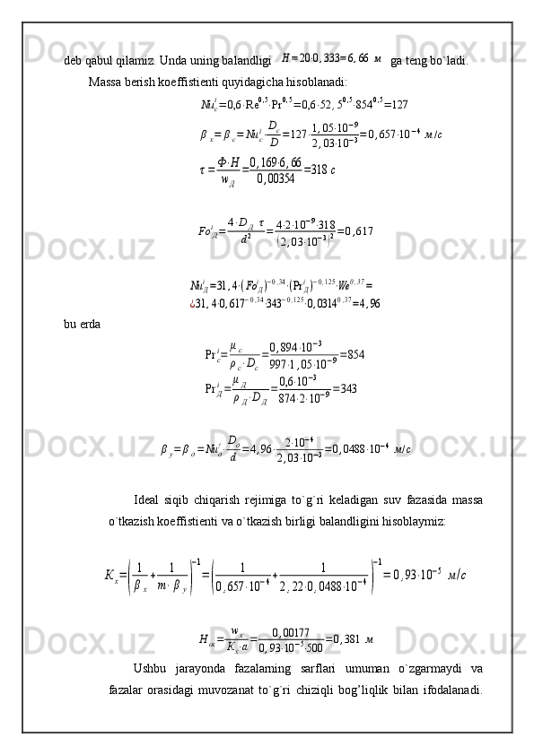 deb qabul qilamiz. Unda uning balandligi  Н	=	20⋅0,333	=6,66	м   ga teng bo`ladi.
Massa berish koeffistienti quyidagicha hisoblanadi:	
Nu	ci=	0,6	⋅Re	0,5⋅Pr	0,5	=	0,6	⋅52	,50,5⋅854	0,5	=	127	
βx=	βc=	Nu	ci⋅
Dc
D	=	127	⋅1,05	⋅10	−9	
2,03	⋅10	−3=	0,657	⋅10	−4м/с	
τ=	Ф⋅Н	
wД	
=	0,169	⋅6,66	
0,00354	=318	с	
Fo	Дi=	4⋅D	Д	τ	
d2	=	4⋅2⋅10	−9⋅318	
(2,03	⋅10	−3)2=0,617	
Nu	Дi=31	,4⋅(Fo	Дi)−0,34⋅(Pr	Дi)−0,125⋅We	0,37=	
¿31	,4⋅0,617	−0,34⋅343	−0,125⋅0,0314	0,37=4,96
bu erda	
Pr	с
i=	
μc
ρc⋅Dc
=	0,894	⋅10	−3	
997	⋅1,05	⋅10	−9=	854	
Pr	Д
i=	
μД
ρД⋅D	Д
=	0,6	⋅10	−3	
874	⋅2⋅10	−9=	343	
βу=	βд=	Nu	д!⋅
Dд
d	=4,96	⋅	2⋅10	−4	
2,03	⋅10	−3=0,0488	⋅10	−4	м/с
Ideal   siqib   chiqarish   rejimiga   to`g`ri   keladigan   suv   fazasida   massa
o`tkazish koeffistienti va o`tkazish birligi balandligini hisoblaymiz:	
К	х=(	
1
β	х
+	1	
m⋅β	у)
−1
=	(	
1	
0,657	⋅10	−4+	1	
2,22	⋅0,0488	⋅10	−4)
−1
=	0,93	⋅10	−5	м/с	
Н	ох=	wx	
Кх⋅а=	0,00177	
0,93	⋅10	−5⋅500	=	0,381	м
Ushbu   jarayonda   fazalarning   sarflari   umuman   o`zgarmaydi   va
fazalar   orasidagi   muvozanat   to`g`ri   chiziqli   bog’liqlik   bilan   ifodalanadi. 