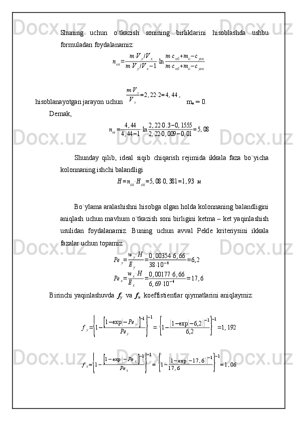 Shuning   uchun   o`tkazish   sonining   birliklarini   hisoblashda   ushbu
formuladan foydalanamiz:nox=	
m⋅V	y/Vx	
m⋅Vy/V	x−1⋅ln	
m⋅cxб+mo−cyox	
m⋅cxб+mo−cyox
hisoblanayotgan jarayon uchun 	
m⋅Vy	
Vx	
=2,22⋅2=4,44	,   m
o  = 0.
Demak, 	
nox=	4,44	
4,44	−1⋅ln	2,22⋅0.3−0,1555	
2,22⋅0,009	−0,01	=5,08
Shunday   qilib,   ideal   siqib   chiqarish   rejimida   ikkala   faza   bo`yicha
kolonnaning ishchi balandligi 	
Н=	nox⋅Hox=5,08⋅0,381	=1,93	м
Bo`ylama aralashishni hisobga olgan holda kolonnaning balandligini
aniqlash uchun mavhum o`tkazish soni birligini ketma – ket yaqinlashish
usulidan   foydalanamiz.   Buning   uchun   avval   Pekle   kriteriysini   ikkala
fazalar uchun topamiz:	
Pe	y=	
wy⋅H	
Ey	
=0,00354	⋅6,66	
38	⋅10	−4	=6,2	
Pe	x=
wx⋅H	
Ex	
=0,00177	⋅6,66	
6,69	⋅10	−4	=	17	,6
Birinchi yaqinlashuvda   f
y    va   f
x    koeffistientlar qiymatlarini aniqlaymiz:	
fy={1−	[1−exp	(−	Pe	y)]−1	
Pe	y	}
−1
=	{1−	[1−exp	(−6,2	)]−1	
6,2	}
−1
=1,192	
fx={1−	[1−	exp	(−	Pe	x)]−1	
Pe	x	}
−1
=	{1−	[1−exp	(−17	,6)]−1	
17	,6	}
−1
=1,06 