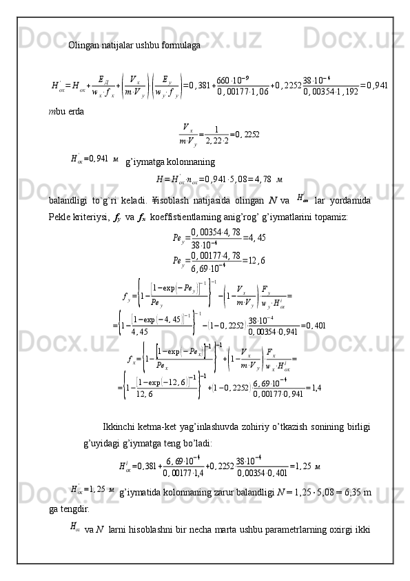 Olingan natijalar ushbu formulagaН	ох
'=	Н	ох+	ЕД	
w	x⋅fx
+(	
V	x	
m⋅V	y)⋅(	
Еy	
w	y⋅fy)=	0,381	+660	⋅10	−9	
0,00177	⋅1,06	+0,2252	38	⋅10	−4	
0,00354	⋅1,192	=	0,941
m bu erda	
Vx	
m⋅Vy
=	1	
2,22	⋅2=0,2252	
Hох'=0,941	м
  g’iymatga kolonnaning	
Н	=	H	ох'⋅nox=	0,941	⋅5,08	=	4,78	м
balandligi   to`g`ri   keladi.   ¥isoblash   natijasida   olingan   N   va  	
Нохi   lar   yordamida
Pekle kriteriysi,   f
y    va   f
x    koeffistientlarning anig’rog’ g’iymatlarini topamiz:	
Ре	у=0,00354	⋅4,78	
38	⋅10	−4	=4,45	
Ре	у=0,00177	⋅4,78	
6,69	⋅10	−4	=12	,6	
fy={1−[1−exp	(−Pe	y)]
−1	
Pe	y	}
−1
−(1−
Vx
m⋅Vy)⋅
Fy
wy⋅Hoxi=	
={1−[1−exp	(−4,45	)]−1	
4,45	}
−1
−(1−0,2252	)⋅38⋅10	−4	
0,00354	⋅0,941	=0,401	
fx={1−[1−exp	(−	Pe	x)]−1	
Pe	x	}
−1
+(1−
Vx
m⋅Vy)⋅
Fx
wx⋅H	oxi=	
={1−[1−exp	(−12	,6)]−1	
12	,6	}
−1
+(1−0,2252	)⋅6,69⋅10	−4	
0,00177	⋅0,941	=1,4
Ikkinchi ketma-ket yag’inlashuvda zohiriy o’tkazish sonining birligi
g’uyidagi g’iymatga teng bo’ladi:	
Нох
i=0,381	+	6,69⋅10	−4	
0,00177	⋅1,4	+0,2252	⋅38⋅10	−4	
0,00354	⋅0,401	=1,25	м	
Hох'=1,25	м
 g’iymatida kolonnaning zarur balandligi  N  = 1,25  5,08 = 6,35 m
ga tengdir. 	
Hох'
  va  N    larni hisoblashni bir necha marta ushbu parametrlarning oxirgi ikki 