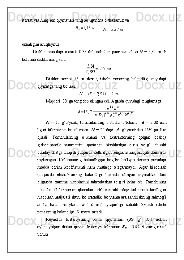 iterastiyasining son qiymatlari teng bo`lguncha o`tkazamiz vaHох'=1,15	м
;       N = 5,84   m
ekanligini aniqlaymiz. 
              Disklar   orasidagi   masofa   0,33   deb   qabul   qilganimiz   uchun   N   =   5,84   m     li
kolonna disklarining soni	
5,84	
0,333	=17	,5	та
Disklar   sonini   18   ta   desak,   ishchi   zonaning   balandligi   quyidagi
qiymatga teng bo`ladi.  
N = 18 	
  0,333 = 6 m
Miqdori  20  ga teng deb olingan edi. Agarda quyidagi tenglamaga: 	
d=	16	,7⋅	μc0,3⋅σ	0,5	
(n⋅D	p)0,9⋅ρс0,8⋅g0,2⋅N	0,23
N   =   11   g’o’ysak,   tomchilarning   o`rtacha   o`lchami     d   =   2,08   mm
ligini   bilamiz  va   bu   o`lcham     N   =  20   dagi     d     g’iymatidan   25%   ga   farq
qiladi.   Tomchilarning   o`lchami   va   ekstraktorning   qolgan   boshqa
gidrodinamik   parametrini   qaytadan   hisoblashga   o`rin   yo`g’,   chunki
bunday chetga chiqish yuqorida keltirilgan tenglamaning aniqlik doirasida
joylashgan.   Kolonnaning   balandligiga   bog’liq   bo`lgan   dispers   yuzadagi
modda   berish   koeffistienti   ham   mutlaqo   o`zgarmaydi.   Agar   hisoblash
natijasida   ekstraktorning   balandligi   boshida   olingan   qiymatdan   farq
qilganda,   xamma   hisoblashni   takrorlashga   to`g`ri   kelar   edi.   Tomchining
o`rtacha o`lchamini aniqlashdan tortib ekstraktordagi kolonna balandligini
hisoblash natijalari shuni ko`rsatadiki bo`ylama aralashtirishning salmog’i
ancha   katta.   Bo`ylama   aralashtirish   yuqoriligi   sababli   kerakli   ishchi
zonasining balandligi  3  marta ortadi. 
Reynolds   kriteriysining   katta   qiymatlari   ( Re   g’   10 5
)   uchun
aylanayotgan diskni  quvvat kriteriysi  tahminan   K
N   =   0,03 . Bizning misol
uchun  