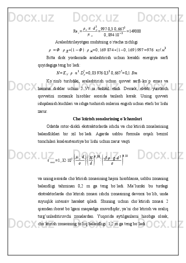 Re	c=	ρм⋅π⋅dp2	
μм	
=	997	⋅0,3	⋅0,667	2	
0,894	⋅10	−3	=	149000Aralashtirilayotgan muhitning o`rtacha zichligi	
ρ	=	Ф	⋅ρД+(1−	Ф	)⋅ρ	м=	0,169	⋅874	+(1−	0,169	)⋅997	=	976	кг	/м3
Bitta   disk   yordamida   aralashtirish   uchun   kerakli   energiya   sarfi
quyidagiga teng bo`ladi: 	
N=	KN⋅ρ⋅n3⋅D	p5=0,03	⋅976	⋅0,3	3⋅0,667	5=	0,1	Вт
Ko`rinib   turibdiki,   aralashtirish   uchun   quvvat   sarfi   ko`p   emas   va
hamma   disklar   uchun   2   Vt   ni   tashkil   etadi.   Demak,   elektr   yuritkich
quvvatini   mexanik   hisoblar   asosida   tanlash   kerak.   Uning   quvvati
ishqalanish kuchlari va ishga tushirish onlarini engish uchun etarli bo`lishi
zarur.
Cho`ktirish zonalarining o`lchamlari
Odatda rotor-diskli ekstraktorlarda ishchi va cho`ktirish zonalarining
balandliklari   bir   xil   bo`ladi.   Agarda   ushbu   formula   orqali   benzol
tomchilari koalenstenstiya bo`lishi uchun zarur vaqti 	
τкоал	=	1,32	⋅10	5⋅(
μм⋅d	
σ	)⋅(
H
d	)
0,18
⋅(
Δ	ρ	⋅g⋅d2	
σ	)
0,32
va uning asosida cho`ktirish zonasining hajmi hisoblansa, ushbu zonaning
balandligi   tahminan   0,2   m   ga   teng   bo`ladi.   Ma’lumki   bu   turdagi
ekstraktorlarda   cho`ktirish   zonasi   ishchi   zonasining   davomi   bo`lib,   unda
suyuqlik   intensiv   harakat   qiladi.   Shuning   uchun   cho`ktirish   zonasi   2
qismdan iborat bo`lgani maqsadga muvofiqdir, ya’ni cho`ktirish va oraliq
turg’unlashtiruvchi   zonalardan.   Yuqorida   aytilganlarni   hisobga   olsak,
cho`ktirish zonasining to`liq balandligi  1,2 m ga teng bo`ladi.  