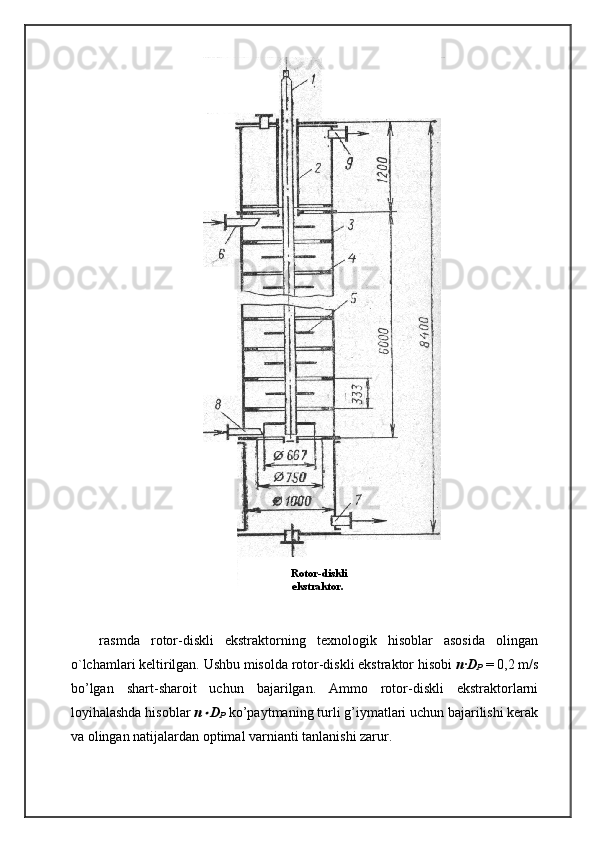 rasmda   rotor-diskli   ekstraktorning   texnologik   hisoblar   asosida   olingan
o`lchamlari keltirilgan. Ushbu misolda rotor-diskli ekstraktor hisobi  n·D
P  = 0,2 m/s
bo’lgan   shart-sharoit   uchun   bajarilgan.   Ammo   rotor-diskli   ekstraktorlarni
loyihalashda hisoblar  n D
P  ko’paytmaning turli g’iymatlari uchun bajarilishi kerak
va olingan natijalardan optimal varnianti tanlanishi zarur.   Rotor-diskli
ekstraktor. 