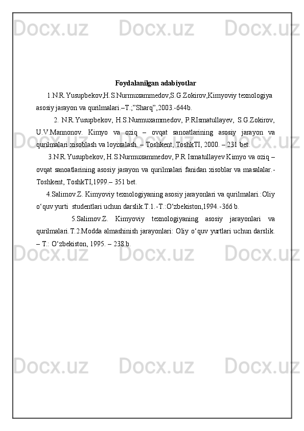 Foydalanilgan adabiyotlar
      1.N.R.Yusupbekov,H.S.Nurmuxammedov,S.G.Zokirov,Kimyoviy texnologiya 
asosiy jarayon va qurilmalari.–T.;”Sharq”,2003.-644b.  
            2.   N.R.Yusupbekov,   H.S.Nurmuxammedov,   P.RIsmatullayev,   S.G.Zokirov,
U.V.Mannonov.   Kimyo   va   oziq   –   ovqat   sanoatlarining   asosiy   jarayon   va
qurilmalari xisoblash va loyixalash. – Toshkent, ToshkTI, 2000. – 231 bet.  
      3.N.R.Yusupbekov, H.S.Nurmuxammedov, P.R Ismatullayev Kimyo va oziq –
ovqat sanoatlarining asosiy jarayon va qurilmalari fanidan xisoblar va masalalar.-
Toshkent, ToshkTI,1999.– 351 bet.
     4.Salimov.Z. Kimyoviy texnologiyaning asosiy jarayonlari va qurilmalari.:Oliy
о‘quv yurti  studentlari uchun darslik.T.1.-T.:О‘zbekiston,1994.-366 b.
          5.Salimov.Z.   Kimyoviy   texnologiyaning   asosiy   jarayonlari   va
qurilmalari.T.2.Modda  almashinish  jarayonlari:  Oliy о‘quv yurtlari uchun darslik.
– T.: О‘zbekiston, 1995. – 238 b. 