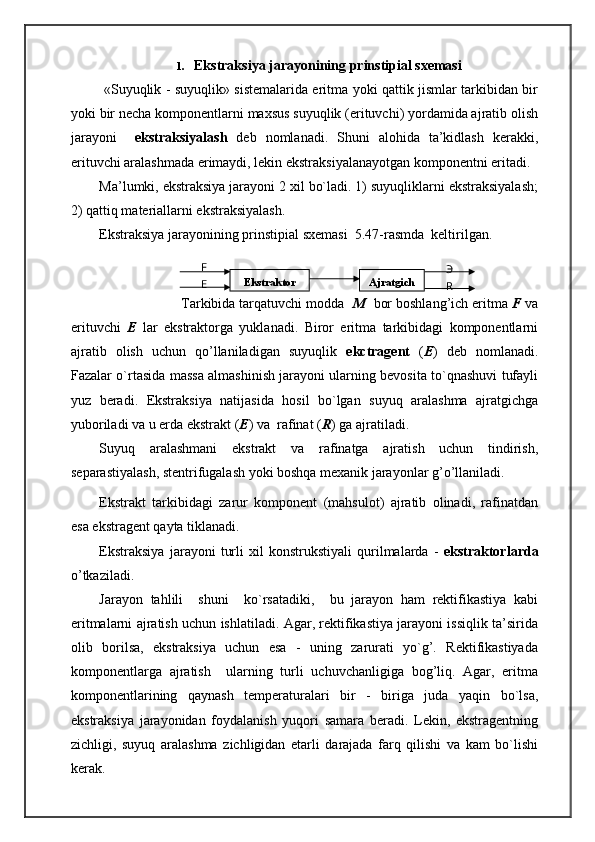 1. Ekstraksiya jarayonining prinstipial sxemasi
  «Suyuqlik - suyuqlik» sistemalarida eritma yoki qattik jismlar tarkibidan bir
yoki bir necha komponentlarni maxsus suyuqlik (erituvchi) yordamida ajratib olish
jarayoni     ekstraksiyalash   deb   nomlanadi.   Shuni   alohida   ta’kidlash   kerakki,
erituvchi aralashmada erimaydi, lekin ekstraksiyalanayotgan komponentni eritadi.
Ma’lumki, ekstraksiya jarayoni 2 xil bo`ladi. 1) suyuqliklarni ekstraksiyalash;
2) qattiq materiallarni ekstraksiyalash.
Ekstraksiya jarayonining prinstipial sxemasi  5.47-rasmda  keltirilgan.
            
                     Tarkibida tarqatuvchi modda   M   bor boshlang’ich eritma  F  va
erituvchi   E   lar   ekstraktorga   yuklanadi.   Biror   eritma   tarkibidagi   komponentlarni
ajratib   olish   uchun   qo’llaniladigan   suyuqlik   ekctragent   ( E )   deb   nomlanadi.
Fazalar o`rtasida massa almashinish jarayoni ularning bevosita to`qnashuvi tufayli
yuz   beradi.   Ekstraksiya   natijasida   hosil   bo`lgan   suyuq   aralashma   ajratgichga
yuboriladi va u erda ekstrakt ( E ) va  rafinat ( R ) ga ajratiladi.
Suyuq   aralashmani   ekstrakt   va   rafinatga   ajratish   uchun   tindirish,
separastiyalash, stentrifugalash yoki boshqa mexanik jarayonlar g’o’llaniladi.
Ekstrakt   tarkibidagi   zarur   komponent   (mahsulot)   ajratib   olinadi,   rafinatdan
esa ekstragent qayta tiklanadi.
Ekstraksiya   jarayoni   turli   xil   konstrukstiyali   qurilmalarda   -   ekstraktorlarda
o’tkaziladi.
Jarayon   tahlili     shuni     ko`rsatadiki,     bu   jarayon   ham   rektifikastiya   kabi
eritmalarni ajratish uchun ishlatiladi. Agar, rektifikastiya jarayoni issiqlik ta’sirida
olib   borilsa,   ekstraksiya   uchun   esa   -   uning   zarurati   yo`g’.   Rektifikastiyada
komponentlarga   ajratish     ularning   turli   uchuvchanligiga   bog’liq.   Agar,   eritma
komponentlarining   qaynash   temperaturalari   bir   -   biriga   juda   yaqin   bo`lsa,
ekstraksiya   jarayonidan   foydalanish   yuqori   samara   beradi.   Lekin,   ekstragentning
zichligi,   suyuq   aralashma   zichligidan   etarli   darajada   farq   qilishi   va   kam   bo`lishi
kerak. EkstraktorF
E  Ajratgich Э
R 