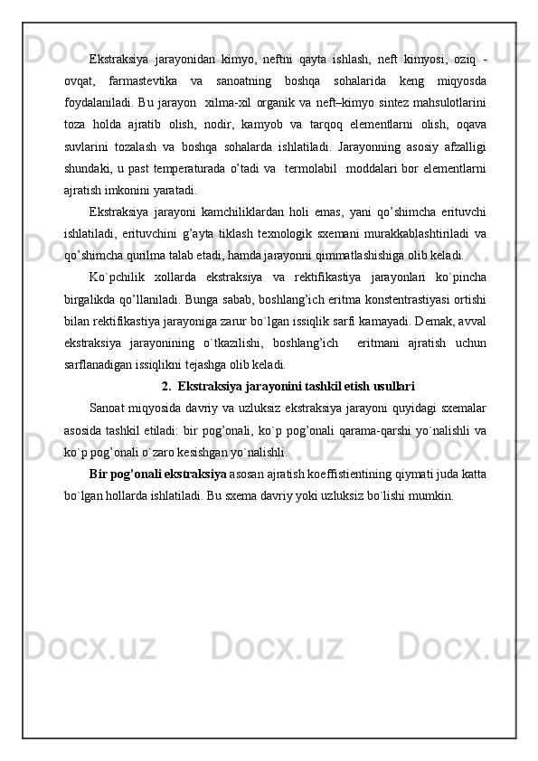 Ekstraksiya   jarayonidan   kimyo,   neftni   qayta   ishlash,   neft   kimyosi,   oziq   -
ovqat,   farmastevtika   va   sanoatning   boshqa   sohalarida   keng   miqyosda
foydalaniladi.   Bu   jarayon     xilma-xil   organik   va   neft–kimyo   sintez   mahsulotlarini
toza   holda   ajratib   olish,   nodir,   kamyob   va   tarqoq   elementlarni   olish,   oqava
suvlarini   tozalash   va   boshqa   sohalarda   ishlatiladi.   Jarayonning   asosiy   afzalligi
shundaki,  u  past   temperaturada   o’tadi  va    termolabil     moddalari   bor  elementlarni
ajratish imkonini yaratadi.
Ekstraksiya   jarayoni   kamchiliklardan   holi   emas,   yani   qo’shimcha   erituvchi
ishlatiladi,   erituvchini   g’ayta   tiklash   texnologik   sxemani   murakkablashtiriladi   va
qo’shimcha qurilma talab etadi, hamda jarayonni qimmatlashishiga olib keladi.
Ko`pchilik   xollarda   ekstraksiya   va   rektifikastiya   jarayonlari   ko`pincha
birgalikda qo’llaniladi. Bunga sabab, boshlang’ich eritma konstentrastiyasi  ortishi
bilan rektifikastiya jarayoniga zarur bo`lgan issiqlik sarfi kamayadi. Demak, avval
ekstraksiya   jarayonining   o`tkazilishi,   boshlang’ich     eritmani   ajratish   uchun
sarflanadigan issiqlikni tejashga olib keladi.
2 .  Ekstraksiya jarayonini tashkil etish usullari
Sanoat miqyosida davriy va uzluksiz ekstraksiya  jarayoni  quyidagi sxemalar
asosida  tashkil  etiladi:  bir   pog’onali,  ko`p  pog’onali   qarama-qarshi  yo`nalishli  va
ko`p pog’onali o`zaro kesishgan yo`nalishli.
Bir pog’onali ekstraksiya  asosan ajratish koeffistientining qiymati juda katta
bo`lgan hollarda ishlatiladi. Bu sxema davriy yoki uzluksiz bo`lishi mumkin. 