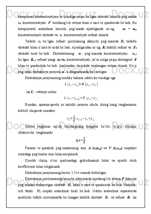 komponent konstentrastiyasi to`yinishga yaqin bo`lgan ekstrakt birinchi pog’onada
x
b    konstentrastiyali    F   boshlang’ich eritma bilan o`zaro to`qnashuvda bo`ladi. Bu
komponentli   aralashma   birinchi   pog’onada   ajratilganda   so`ng,       u
1   =   u
ox
konstentrastiyali ekstrakt va   x
1   konstentrastiyali rafinat olinadi.
Tarkibi   x
1   bo`lgan   rafinat   qurilmaning   ikkinchi   pog’onasida   E
3   tarkibli
ekstrakt bilan o`zaro ta’sirda bo`ladi. Ajratilgandan so`ng,  R
2  tarkibli rafinat va   E
2
ekstrakt   hosil   bo`ladi.     Ekstraktorning       n   -   pog’onasida   konstentrastiyasi       x
n-1
bo`lgan   R
n-1   rafinat yangi   u
b =u
n    konstentrastiyali, ya’ni nolga yaqin ekstragent   E
bilan to`qnashishda bo`ladi.   Ј urilmadan chiqishda tozalangan eritma olinadi. Ko`p
pog’onali ekstraksiya jarayoni  u - x  diagrammada ko`rsatilgan.
Ekstraksiya jarayonining moddiy balansi ushbu ko`rinishga ega:L⋅(хб−	хох)=	Е⋅(уох−	уб)
 ( n-1 ) - seksiya uchun	
L⋅(хб−	хn−1)=	Е⋅(уох−	уn)
Bundan,   qarama-qarshi   yo`nalishli   jarayon   ishchi   chizig’ining   tenglamasini
keltirib chiqarish mumkin:	
yn=	L
E	(xn−1−	xб)+уох
Ushbu   tenglama   og’ish   burchagining   tangensi   bo’lib,   to`g`ri   chiziqni
ifodalovchi  tenglamadir:	
tg	α=	L
E
Fazalar   to`qnashish   pog’onalarining   soni   A   (x
b u
ox )   va   V   (x
o x
ub )   nuqtalari
orasidagi pog’onalar soni bilan aniqlanadi.
Kinetik   chiziq   o’rni   qurilmadagi   gidrodinamik   holat   va   ajratib   olish
koeffistienti bilan belgilanadi.
Ekstraksiya jarayonining tasviri 5.51v-rasmda keltirilgan.
Ekstraksiya qurilmasining birinchi seksiyasida boshlang’ich eritma  F  ikkinchi
pog’onadan tushayotgan ekstrakt    E
2     bilan o`zaro to`qnashuvda bo`ladi. Natijada,
uch   fazali     N
1   nuqtali   aralashma   hosil   bo`ladi.   Ushbu   aralashma   separatorda
ajratilishi  tufayli  muvozanatda bo`lmagan tarkibli ekstrakt     E
1    va rafinat     R
1    lar 