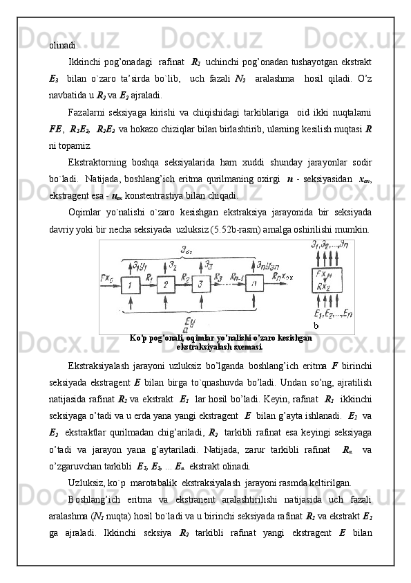   Ko'p pog'onali, oqimlar yo’nalishi o’zaro kesishgan
ekstraksiyalash sxemasi.olinadi.
Ikkinchi pog’onadagi    rafinat    R
1     uchinchi pog’onadan tushayotgan ekstrakt
E
3     bilan   o`zaro   ta’sirda   bo`lib,     uch   fazali   N
2     aralashma     hosil   qiladi.   O’z
navbatida u  R
2  va  E
2  ajraladi. 
Fazalarni   seksiyaga   kirishi   va   chiqishidagi   tarkiblariga     oid   ikki   nuqtalarni
FE ,    R
1 E
2 ,  R
2 E
3     va hokazo chiziqlar bilan birlashtirib, ularning kesilish nuqtasi  R
ni topamiz.
Ekstraktorning   boshqa   seksiyalarida   ham   xuddi   shunday   jarayonlar   sodir
bo`ladi.     Natijada,   boshlang’ich   eritma   qurilmaning   oxirgi     n   -   seksiyasidan     x
ox ,
ekstragent esa -  u
ox  konstentrastiya bilan chiqadi.
Oqimlar   yo`nalishi   o`zaro   kesishgan   ekstraksiya   jarayonida   bir   seksiyada
davriy yoki bir necha seksiyada  uzluksiz (5.52b-rasm) amalga oshirilishi mumkin.
Ekstraksiyalash   jarayoni   uzluksiz   bo’lganda   boshlang’ich   eritma   F   birinchi
seksiyada   ekstragent   E   bilan   birga   to`qnashuvda   bo’ladi.   Undan   so’ng,   ajratilish
natijasida rafinat   R
1   va ekstrakt    E
1    lar hosil bo’ladi. Keyin, rafinat    R
1    ikkinchi
seksiyaga o’tadi va u erda yana yangi ekstragent    E   bilan g’ayta ishlanadi.   E
1   va
E
2     ekstraktlar   qurilmadan   chig’ariladi,   R
2     tarkibli   rafinat   esa   keyingi   seksiyaga
o’tadi   va   jarayon   yana   g’aytariladi.   Natijada,   zarur   tarkibli   rafinat     R
n     va
o’zgaruvchan tarkibli   E
1 , E
2 ,  ...  E
n   ekstrakt olinadi.
Uzluksiz, ko`p  marotabalik  ekstraksiyalash  jarayoni rasmda keltirilgan.
Boshlang’ich   eritma   va   ekstranent   aralashtirilishi   natijasida   uch   fazali
aralashma ( N
1  nuqta) hosil bo`ladi va u birinchi seksiyada rafinat  R
1  va ekstrakt  E
1
ga   ajraladi.   Ikkinchi   seksiya   R
2   tarkibli   rafinat   yangi   ekstragent   E   bilan 