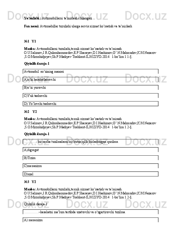 Yo’nalishi :  Avtomobillarni ta’mirlash chilangari
Fan nomi:  Avtomabillar tuzulishi ularga servis xizmat ko’rsatish va ta’mirlash
№1    Y1
Manba:  Avtomobillarni tuzulishi,texnik xizmat ko’rsatish va ta’mirash. 
O.U.Salimov,J.R.Qulmuhammedov,E.P.Sharayev,D.I.Hashimov,G’.N.Mahmudov,K.M.Nazarov
,S.O.Mirzohidjoyev,Sh.P.Madiyev Toshkent-ILM ZIYO-2014   1-bo’lim 1.1-§.
Qiyinlik daraja-1
Avtomobil  so’zining manosi
A)o’zi harakatlanuvchi
B)o’zi yuruvchi
C)Yuk tashuvchi
D) Yo’lovchi tashuvchi
№2    Y2
Manba:  Avtomobillarni tuzulishi,texnik xizmat ko’rsatish va ta’mirash. 
O.U.Salimov,J.R.Qulmuhammedov,E.P.Sharayev,D.I.Hashimov,G’.N.Mahmudov,K.M.Nazarov
,S.O.Mirzohidjoyev,Sh.P.Madiyev Toshkent-ILM ZIYO-2014   1-bo’lim 1.2-§.
Qiyinlik daraja-1
………..- bir necha tuzilmalarni bir butun qilib birlashtirgan qurilma.
A)Agregat
B)Tizim
C)mexanizm
D)uzel
№3   Y2
Manba:  Avtomobillarni tuzulishi,texnik xizmat ko’rsatish va ta’mirash. 
O.U.Salimov,J.R.Qulmuhammedov,E.P.Sharayev,D.I.Hashimov,G’.N.Mahmudov,K.M.Nazarov
,S.O.Mirzohidjoyev,Sh.P.Madiyev Toshkent-ILM ZIYO-2014   1-bo’lim 1.2-§.
Qiyinlik daraja-1
………….–harakatni ma’lum tartibda uzatuvchi va o‘zgartiruvchi tuzilma.
A) mexanizm 