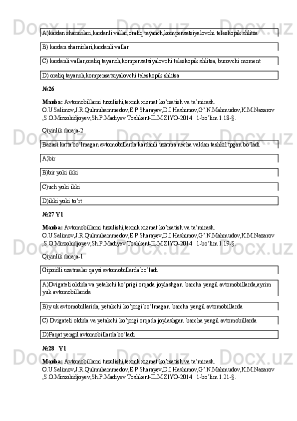 A)kardan sharnirlari,kardanli vallar,oraliq tayanch,kompensatsiyalovchi teleskopik shlitsa
B) kardan sharnirlari,kardanli vallar
C) kardanli vallar,oraliq tayanch,kompensatsiyalovchi teleskopik shlitsa, burovchi moment
D) oraliq tayanch,kompensatsiyalovchi teleskopik shlitsa
№26
Manba:  Avtomobillarni tuzulishi,texnik xizmat ko’rsatish va ta’mirash. 
O.U.Salimov,J.R.Qulmuhammedov,E.P.Sharayev,D.I.Hashimov,G’.N.Mahmudov,K.M.Nazarov
,S.O.Mirzohidjoyev,Sh.P.Madiyev Toshkent-ILM ZIYO-2014   1-bo’lim 1.18-§.
Qiyinlik daraja-2
Bazasi katta bo’lmagan avtomobillarda kardanli uzatma necha valdan tashkil tpgan bo’ladi
A)bir
B)bir yoki ikki
C)uch yoki ikki
D)ikki yoki to’rt
№27 Y1
Manba:  Avtomobillarni tuzulishi,texnik xizmat ko’rsatish va ta’mirash. 
O.U.Salimov,J.R.Qulmuhammedov,E.P.Sharayev,D.I.Hashimov,G’.N.Mahmudov,K.M.Nazarov
,S.O.Mirzohidjoyev,Sh.P.Madiyev Toshkent-ILM ZIYO-2014   1-bo’lim 1.19-§.
Qiyinlik daraja-1
Gipoidli uzatmalar qaysi avtomobillarda bo’ladi
A)Dvigateli oldida va yetakchi ko’prigi orqada joylashgan  barcha yengil avtomobillarda,ayrim 
yuk avtomobillarida
B)y uk avtomobillarida, yetakchi ko’prigi bo’lmagan  barcha yengil avtomobillarda
C) Dvigateli oldida va yetakchi ko’prigi orqada joylashgan  barcha yengil avtomobillarda
D)Faqat yengil avtomobillarda bo’ladi
№28   Y1
Manba:  Avtomobillarni tuzulishi,texnik xizmat ko’rsatish va ta’mirash. 
O.U.Salimov,J.R.Qulmuhammedov,E.P.Sharayev,D.I.Hashimov,G’.N.Mahmudov,K.M.Nazarov
,S.O.Mirzohidjoyev,Sh.P.Madiyev Toshkent-ILM ZIYO-2014   1-bo’lim 1.21-§.