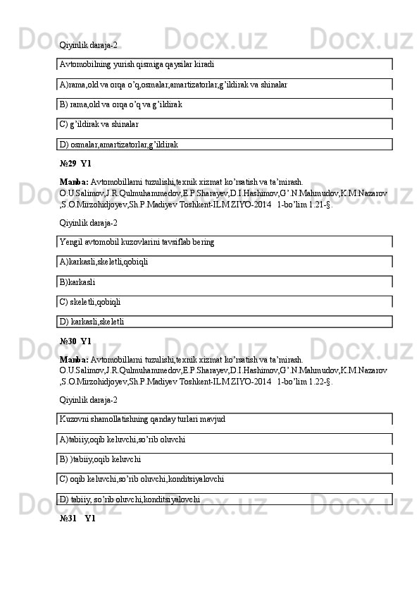 Qiyinlik daraja-2
Avtomobilning yurish qismiga qaysilar kiradi
A)rama,old va orqa o’q,osmalar,amartizatorlar,g’ildirak va shinalar
B) rama,old va orqa o’q va g’ildirak
C) g’ildirak va shinalar
D) osmalar,amartizatorlar,g’ildirak
№29  Y1
Manba:  Avtomobillarni tuzulishi,texnik xizmat ko’rsatish va ta’mirash. 
O.U.Salimov,J.R.Qulmuhammedov,E.P.Sharayev,D.I.Hashimov,G’.N.Mahmudov,K.M.Nazarov
,S.O.Mirzohidjoyev,Sh.P.Madiyev Toshkent-ILM ZIYO-2014   1-bo’lim 1.21-§.
Qiyinlik daraja-2
Yengil avtomobil kuzovlarini tavsiflab bering
A)karkasli,skeletli,qobiqli
B)karkasli
C) skeletli,qobiqli
D) karkasli,skeletli
№30  Y1
Manba:  Avtomobillarni tuzulishi,texnik xizmat ko’rsatish va ta’mirash. 
O.U.Salimov,J.R.Qulmuhammedov,E.P.Sharayev,D.I.Hashimov,G’.N.Mahmudov,K.M.Nazarov
,S.O.Mirzohidjoyev,Sh.P.Madiyev Toshkent-ILM ZIYO-2014   1-bo’lim 1.22-§.
Qiyinlik daraja-2
Kuzovni shamollatishning qanday turlari mavjud
A)tabiiy,oqib keluvchi,so’rib oluvchi
B) )tabiiy,oqib keluvchi
C) oqib keluvchi,so’rib oluvchi,konditsiyalovchi
D) tabiiy, so’rib oluvchi,konditsiyalovchi
№31    Y1