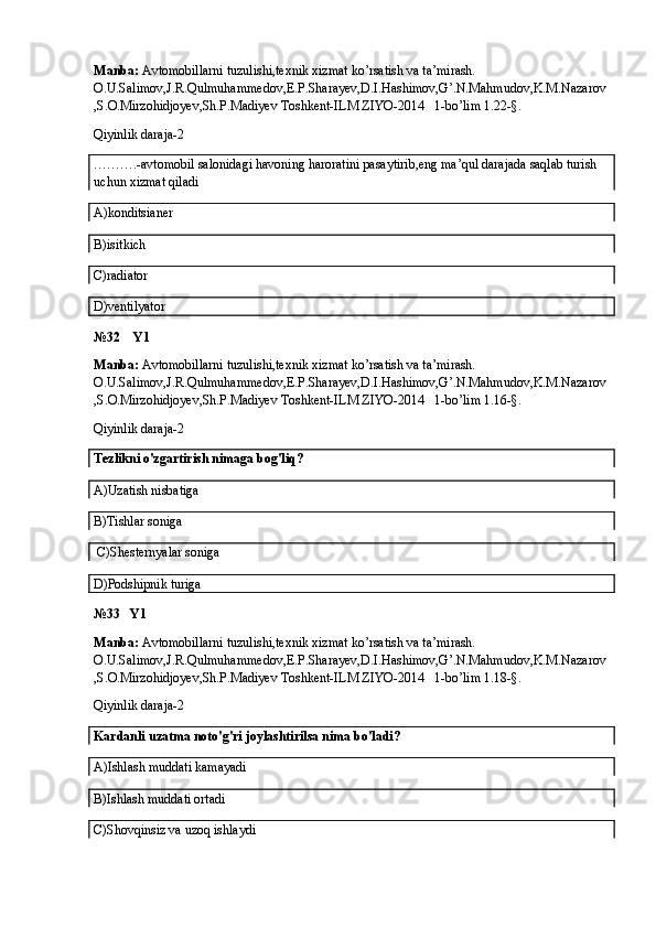 Manba:  Avtomobillarni tuzulishi,texnik xizmat ko’rsatish va ta’mirash. 
O.U.Salimov,J.R.Qulmuhammedov,E.P.Sharayev,D.I.Hashimov,G’.N.Mahmudov,K.M.Nazarov
,S.O.Mirzohidjoyev,Sh.P.Madiyev Toshkent-ILM ZIYO-2014   1-bo’lim 1.22-§.
Qiyinlik daraja-2
……….-avtomobil salonidagi havoning haroratini pasaytirib,eng ma’qul darajada saqlab turish 
uchun xizmat qiladi
A)konditsianer
B)isitkich
C)radiator
D)ventilyator
№32    Y1
Manba:  Avtomobillarni tuzulishi,texnik xizmat ko’rsatish va ta’mirash. 
O.U.Salimov,J.R.Qulmuhammedov,E.P.Sharayev,D.I.Hashimov,G’.N.Mahmudov,K.M.Nazarov
,S.O.Mirzohidjoyev,Sh.P.Madiyev Toshkent-ILM ZIYO-2014   1-bo’lim 1.16-§.
Qiyinlik daraja-2
Tezlikni o'zgartirish nimaga bog'liq?
A)Uzatish nisbatiga
B)Tishlar soniga
 C)Shesternyalar soniga
D)Podshipnik turiga
№33   Y1
Manba:  Avtomobillarni tuzulishi,texnik xizmat ko’rsatish va ta’mirash. 
O.U.Salimov,J.R.Qulmuhammedov,E.P.Sharayev,D.I.Hashimov,G’.N.Mahmudov,K.M.Nazarov
,S.O.Mirzohidjoyev,Sh.P.Madiyev Toshkent-ILM ZIYO-2014   1-bo’lim 1.18-§.
Qiyinlik daraja-2
Kardanli uzatma noto'g'ri joylashtirilsa nima bo'ladi?
A) Ishlash muddati kamayadi
B) Ishlash muddati ortadi
C)Shovqinsiz va uzoq ishlaydi