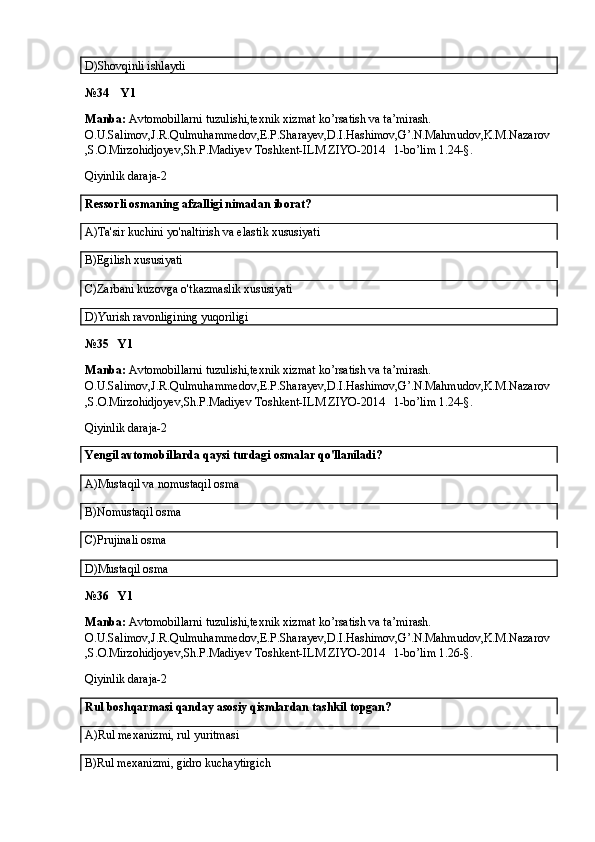 D)Shovqinli ishlaydi
№34    Y1
Manba:  Avtomobillarni tuzulishi,texnik xizmat ko’rsatish va ta’mirash. 
O.U.Salimov,J.R.Qulmuhammedov,E.P.Sharayev,D.I.Hashimov,G’.N.Mahmudov,K.M.Nazarov
,S.O.Mirzohidjoyev,Sh.P.Madiyev Toshkent-ILM ZIYO-2014   1-bo’lim 1.24-§.
Qiyinlik daraja-2
Ressorli osmaning afzalligi nimadan iborat?
A)Ta'sir kuchini yo'naltirish va elastik xususiyati
B)Egilish xususiyati
C)Zarbani kuzovga o'tkazmaslik xususiyati
D)Yurish ravonligining yuqoriligi
№35   Y1
Manba:  Avtomobillarni tuzulishi,texnik xizmat ko’rsatish va ta’mirash. 
O.U.Salimov,J.R.Qulmuhammedov,E.P.Sharayev,D.I.Hashimov,G’.N.Mahmudov,K.M.Nazarov
,S.O.Mirzohidjoyev,Sh.P.Madiyev Toshkent-ILM ZIYO-2014   1-bo’lim 1.24-§.
Qiyinlik daraja-2
Yengil avtomobillarda qaysi turdagi osmalar qo'llaniladi?
A)Mustaqil va nomustaqil osma
B)Nomustaqil osma
C)Prujinali osma
D)Mustaqil osma
№36   Y1
Manba:  Avtomobillarni tuzulishi,texnik xizmat ko’rsatish va ta’mirash. 
O.U.Salimov,J.R.Qulmuhammedov,E.P.Sharayev,D.I.Hashimov,G’.N.Mahmudov,K.M.Nazarov
,S.O.Mirzohidjoyev,Sh.P.Madiyev Toshkent-ILM ZIYO-2014   1-bo’lim 1.26-§.
Qiyinlik daraja-2
Rul boshqarmasi qanday asosiy qismlardan tashkil topgan?
A)Rul mexanizmi, rul yuritmasi
B)Rul mexanizmi, gidro kuchaytirgich