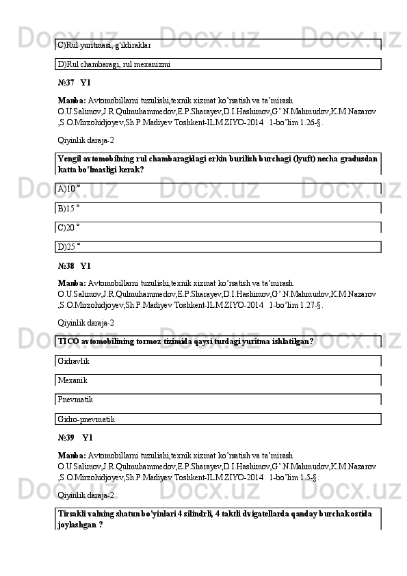 C)Rul yuritmasi, g'ildiraklar
D)Rul chambaragi, rul mexanizmi
№37   Y1
Manba:  Avtomobillarni tuzulishi,texnik xizmat ko’rsatish va ta’mirash. 
O.U.Salimov,J.R.Qulmuhammedov,E.P.Sharayev,D.I.Hashimov,G’.N.Mahmudov,K.M.Nazarov
,S.O.Mirzohidjoyev,Sh.P.Madiyev Toshkent-ILM ZIYO-2014   1-bo’lim 1.26-§.
Qiyinlik daraja-2
Yengil avtomobilning rul chambaragidagi erkin burilish burchagi (lyuft) necha gradusdan
katta bo'lmasligi kerak?
A) 10  
B)15  
C)20  
D)25  
№38   Y1
Manba:  Avtomobillarni tuzulishi,texnik xizmat ko’rsatish va ta’mirash. 
O.U.Salimov,J.R.Qulmuhammedov,E.P.Sharayev,D.I.Hashimov,G’.N.Mahmudov,K.M.Nazarov
,S.O.Mirzohidjoyev,Sh.P.Madiyev Toshkent-ILM ZIYO-2014   1-bo’lim 1.27-§.
Qiyinlik daraja-2
TICO  avtomobilining tormoz tizimida qaysi turdagi yuritma ishlatilgan? 
Gidravlik
Mexanik
Pnevmatik
Gidro-pnevmatik
№39    Y1
Manba:  Avtomobillarni tuzulishi,texnik xizmat ko’rsatish va ta’mirash. 
O.U.Salimov,J.R.Qulmuhammedov,E.P.Sharayev,D.I.Hashimov,G’.N.Mahmudov,K.M.Nazarov
,S.O.Mirzohidjoyev,Sh.P.Madiyev Toshkent-ILM ZIYO-2014   1-bo’lim 1.5-§.
Qiyinlik daraja-2
Tirsakli valning shatun bo'yinlari 4 silindrli, 4 taktli   dvigatellarda  qanday  burchak ostida 
joylashgan  ?