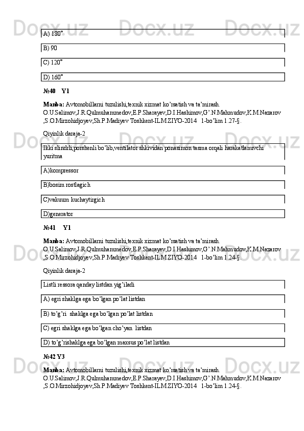 A)  180 
B) 90
C) 120 
D) 160 
№40    Y1
Manba:  Avtomobillarni tuzulishi,texnik xizmat ko’rsatish va ta’mirash. 
O.U.Salimov,J.R.Qulmuhammedov,E.P.Sharayev,D.I.Hashimov,G’.N.Mahmudov,K.M.Nazarov
,S.O.Mirzohidjoyev,Sh.P.Madiyev Toshkent-ILM ZIYO-2014   1-bo’lim 1.27-§.
Qiyinlik daraja-2
Ikki slindrli,porshenli bo’lib,ventilator shkividan ponasimon tasma orqali harakatlanuvchi 
yuritma
A)kompressor
B)bosim rostlagich
C)vakuum kuchaytirgich
D)generator
№41     Y1
Manba:  Avtomobillarni tuzulishi,texnik xizmat ko’rsatish va ta’mirash. 
O.U.Salimov,J.R.Qulmuhammedov,E.P.Sharayev,D.I.Hashimov,G’.N.Mahmudov,K.M.Nazarov
,S.O.Mirzohidjoyev,Sh.P.Madiyev Toshkent-ILM ZIYO-2014   1-bo’lim 1.24-§.
Qiyinlik daraja-2
Listli ressora qanday listdan yig’iladi
A) egri shaklga ega bo’lgan po’lat listdan
B) to’g’ri  shaklga ega bo’lgan po’lat listdan
C) egri shaklga ega bo’lgan cho’yan  listdan
D) to’g’rishaklga ega bo’lgan maxsus po’lat listdan
№42 Y3
Manba:  Avtomobillarni tuzulishi,texnik xizmat ko’rsatish va ta’mirash. 
O.U.Salimov,J.R.Qulmuhammedov,E.P.Sharayev,D.I.Hashimov,G’.N.Mahmudov,K.M.Nazarov
,S.O.Mirzohidjoyev,Sh.P.Madiyev Toshkent-ILM ZIYO-2014   1-bo’lim 1.24-§.