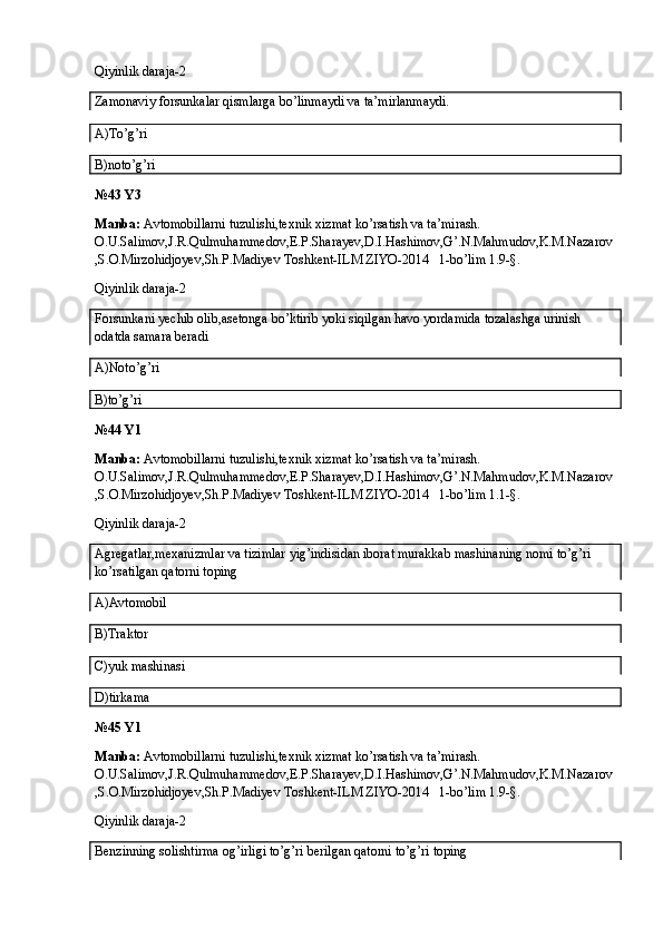 Qiyinlik daraja-2
Zamonaviy forsunkalar qismlarga bo’linmaydi va ta’mirlanmaydi.
A)To’g’ri
B)noto’g’ri
№43 Y3
Manba:  Avtomobillarni tuzulishi,texnik xizmat ko’rsatish va ta’mirash. 
O.U.Salimov,J.R.Qulmuhammedov,E.P.Sharayev,D.I.Hashimov,G’.N.Mahmudov,K.M.Nazarov
,S.O.Mirzohidjoyev,Sh.P.Madiyev Toshkent-ILM ZIYO-2014   1-bo’lim 1.9-§.
Qiyinlik daraja-2
Forsunkani yechib olib,asetonga bo’ktirib yoki siqilgan havo yordamida tozalashga urinish 
odatda samara beradi
A)Noto’g’ri
B)to’g’ri
№44 Y1
Manba:  Avtomobillarni tuzulishi,texnik xizmat ko’rsatish va ta’mirash. 
O.U.Salimov,J.R.Qulmuhammedov,E.P.Sharayev,D.I.Hashimov,G’.N.Mahmudov,K.M.Nazarov
,S.O.Mirzohidjoyev,Sh.P.Madiyev Toshkent-ILM ZIYO-2014   1-bo’lim 1.1-§.
Qiyinlik daraja-2
Agregatlar,mexanizmlar va tizimlar yig’indisidan iborat murakkab mashinaning nomi to’g’ri 
ko’rsatilgan qatorni toping
A)Avtomobil
B)Traktor
C)yuk mashinasi
D)tirkama
№45 Y1
Manba:  Avtomobillarni tuzulishi,texnik xizmat ko’rsatish va ta’mirash. 
O.U.Salimov,J.R.Qulmuhammedov,E.P.Sharayev,D.I.Hashimov,G’.N.Mahmudov,K.M.Nazarov
,S.O.Mirzohidjoyev,Sh.P.Madiyev Toshkent-ILM ZIYO-2014   1-bo’lim 1.9-§.
Qiyinlik daraja-2
Benzinning solishtirma og’irligi to’g’ri berilgan qatorni to’g’ri toping