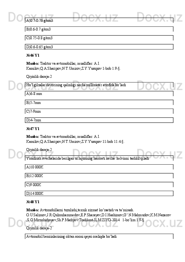 A)0.7-0.76 g/sm3
B)0.6-0.7 g/sm3
C)0.75-0.8 g/sm3
D)0.6-0.65 g/sm3
№46 Y1
Manba:  Traktor va avtomobillar, mualliflar: A.I. 
Kamilov,Q.A.Sharipov,N.T.Umirov,Z.Y.Yusupov 1-bob 1.9-§.
Qiyinlik daraja-2
Ho’l gilzalar devorining qalinligi necha millimeter atrofida bo’ladi
A)6-8 mm
B)5-7mm
C)7-9mm
D)4-7mm
№47 Y1
Manba:  Traktor va avtomobillar, mualliflar: A.I. 
Kamilov,Q.A.Sharipov,N.T.Umirov,Z.Y.Yusupov 11-bob 11.4-§.
Qiyinlik daraja-2
Yondirish svechalarida berilgan uchqunning harorati necha  kelvinni tashkil qiladi
A)10   000K
B)12   000K
C)9   000K
D)14   000K
№48 Y1
Manba:  Avtomobillarni tuzulishi,texnik xizmat ko’rsatish va ta’mirash. 
O.U.Salimov,J.R.Qulmuhammedov,E.P.Sharayev,D.I.Hashimov,G’.N.Mahmudov,K.M.Nazarov
,S.O.Mirzohidjoyev,Sh.P.Madiyev Toshkent-ILM ZIYO-2014   1-bo’lim 1.9-§.
Qiyinlik daraja-2
Avtomobil benzinlarining oktan sooni qaysi oraliqda bo’ladi