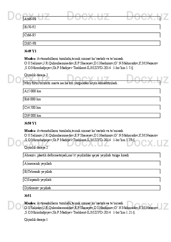 A)66-98
B)70-92
C)66-85
D)85-98
№49 Y1
Manba:  Avtomobillarni tuzulishi,texnik xizmat ko’rsatish va ta’mirash. 
O.U.Salimov,J.R.Qulmuhammedov,E.P.Sharayev,D.I.Hashimov,G’.N.Mahmudov,K.M.Nazarov
,S.O.Mirzohidjoyev,Sh.P.Madiyev Toshkent-ILM ZIYO-2014   1-bo’lim 1.7-§.
Qiyinlik daraja-2
Moy filtiri birinchi marta necha km yurgandan keyin almashtiriladi.
A)5   000 km
B)6   000 km
C)4   500 km
D)9   000 km 
№50 Y1
Manba:  Avtomobillarni tuzulishi,texnik xizmat ko’rsatish va ta’mirash. 
O.U.Salimov,J.R.Qulmuhammedov,E.P.Sharayev,D.I.Hashimov,G’.N.Mahmudov,K.M.Nazarov
,S.O.Mirzohidjoyev,Sh.P.Madiyev Toshkent-ILM ZIYO-2014   1-bo’lim 1.19-§.
Qiyinlik daraja-2
Abraziv, plastik deformatsiyali,mo’rt yeyilishlar qaysi yeyilish turiga kiradi
A)mexanik yeyilish
B)Tebranib yeyilish
C)Sirpanib yeyilish
D)Abraziv yeyilish
№51
Manba:  Avtomobillarni tuzulishi,texnik xizmat ko’rsatish va ta’mirash. 
O.U.Salimov,J.R.Qulmuhammedov,E.P.Sharayev,D.I.Hashimov,G’.N.Mahmudov,K.M.Nazarov
,S.O.Mirzohidjoyev,Sh.P.Madiyev Toshkent-ILM ZIYO-2014   1-bo’lim 1.21-§.
Qiyinlik daraja-1