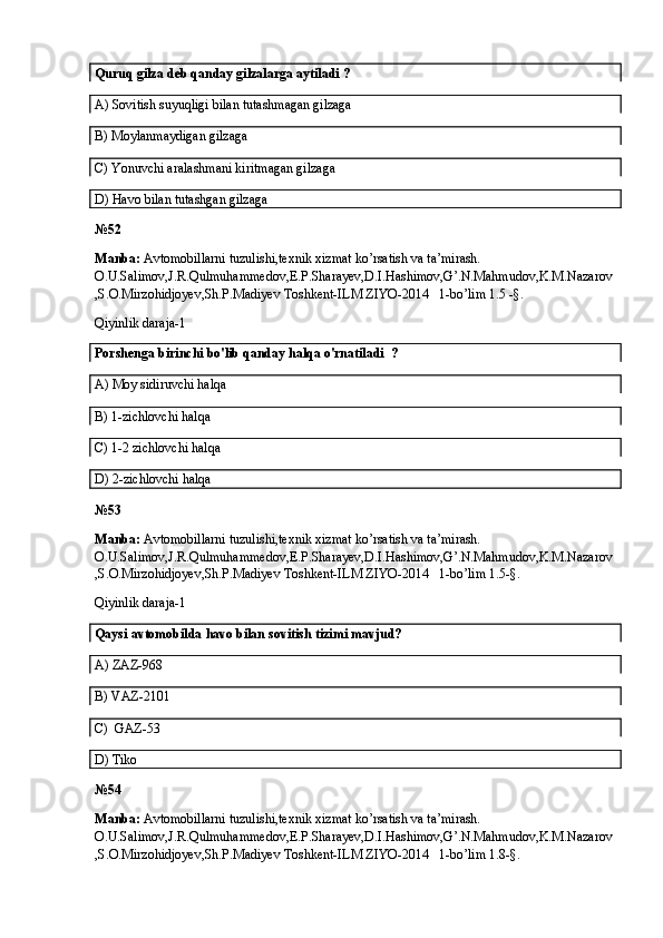 Quruq gilza deb qanday gilzalarga aytiladi ?
A)  Sovitish suyuqligi bilan tutashmagan gilzaga
B)  Moylanmaydigan gilzaga  
C)  Yonuvchi aralashmani kiritmagan gilzaga
D)  Havo bilan tutashgan gilzaga
№52
Manba:  Avtomobillarni tuzulishi,texnik xizmat ko’rsatish va ta’mirash. 
O.U.Salimov,J.R.Qulmuhammedov,E.P.Sharayev,D.I.Hashimov,G’.N.Mahmudov,K.M.Nazarov
,S.O.Mirzohidjoyev,Sh.P.Madiyev Toshkent-ILM ZIYO-2014   1-bo’lim 1.5 -§.
Qiyinlik daraja-1
Porshenga birinchi bo'lib qanday halqa o'rnatiladi  ?
A)  Moy sidiruvchi halqa
B)  1-zichlovchi halqa
C)  1-2 zichlovchi halqa
D)  2-zichlovchi halqa
№53
Manba:  Avtomobillarni tuzulishi,texnik xizmat ko’rsatish va ta’mirash. 
O.U.Salimov,J.R.Qulmuhammedov,E.P.Sharayev,D.I.Hashimov,G’.N.Mahmudov,K.M.Nazarov
,S.O.Mirzohidjoyev,Sh.P.Madiyev Toshkent-ILM ZIYO-2014   1-bo’lim 1.5-§.
Qiyinlik daraja-1
Qaysi  avtomobilda  havo  bilan sovitish tizimi mavjud?
A)  ZAZ-968
B)  VAZ-2101
C)  GAZ-53 
D) Tiko
№54
Manba:  Avtomobillarni tuzulishi,texnik xizmat ko’rsatish va ta’mirash. 
O.U.Salimov,J.R.Qulmuhammedov,E.P.Sharayev,D.I.Hashimov,G’.N.Mahmudov,K.M.Nazarov
,S.O.Mirzohidjoyev,Sh.P.Madiyev Toshkent-ILM ZIYO-2014   1-bo’lim 1.8-§.