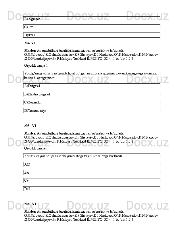 B) Agregat
C) uzel
D)detal
№4  Y1
Manba:  Avtomobillarni tuzulishi,texnik xizmat ko’rsatish va ta’mirash. 
O.U.Salimov,J.R.Qulmuhammedov,E.P.Sharayev,D.I.Hashimov,G’.N.Mahmudov,K.M.Nazarov
,S.O.Mirzohidjoyev,Sh.P.Madiyev Toshkent-ILM ZIYO-2014   1-bo’lim 1.2-§.
Qiyinlik daraja-1
Yonilg‘ining yonishi natijasida hosil bo‘lgan issiqlik energiyasini mexanik energiyaga aylantirib 
beruvchi agregat nomi
A)Dvigatel
B)Elektro dvigatel
C)Generator
D)Transmissiya
№5   Y1
Manba:  Avtomobillarni tuzulishi,texnik xizmat ko’rsatish va ta’mirash. 
O.U.Salimov,J.R.Qulmuhammedov,E.P.Sharayev,D.I.Hashimov,G’.N.Mahmudov,K.M.Nazarov
,S.O.Mirzohidjoyev,Sh.P.Madiyev Toshkent-ILM ZIYO-2014   1-bo’lim 1.2-§.
Qiyinlik daraja-1
Konstruksiyasi bo‘yicha ichki yonuv dvigatellari necha turga bo’linadi
A)2
B)3
C)4
D)5
№6   Y1
Manba:  Avtomobillarni tuzulishi,texnik xizmat ko’rsatish va ta’mirash. 
O.U.Salimov,J.R.Qulmuhammedov,E.P.Sharayev,D.I.Hashimov,G’.N.Mahmudov,K.M.Nazarov
,S.O.Mirzohidjoyev,Sh.P.Madiyev Toshkent-ILM ZIYO-2014   1-bo’lim 1.2-§.