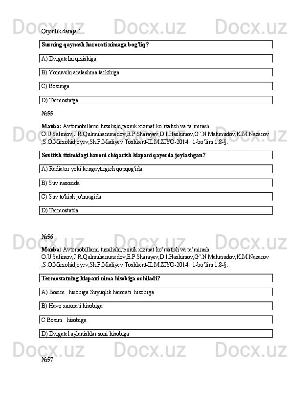 Qiyinlik daraja-1
Suvning qaynash harorati nimaga bog'liq?
A)  Dvigatelni qizishiga
B)  Yonuvchi aralashma tarkibiga
C) Bosimga
D) Termostatga
№55
Manba:  Avtomobillarni tuzulishi,texnik xizmat ko’rsatish va ta’mirash. 
O.U.Salimov,J.R.Qulmuhammedov,E.P.Sharayev,D.I.Hashimov,G’.N.Mahmudov,K.M.Nazarov
,S.O.Mirzohidjoyev,Sh.P.Madiyev Toshkent-ILM ZIYO-2014   1-bo’lim 1.8-§.
Sovitish tizimidagi havoni chiqarish klapani qayerda joylashgan?
A)  Radiat o r yoki kengaytirgich qopqog'ida
B)  Suv nasosida
C)  Suv to'kish jo'mragida
D)  Termostatda
№5 6
Manba:  Avtomobillarni tuzulishi,texnik xizmat ko’rsatish va ta’mirash. 
O.U.Salimov,J.R.Qulmuhammedov,E.P.Sharayev,D.I.Hashimov,G’.N.Mahmudov,K.M.Nazarov
,S.O.Mirzohidjoyev,Sh.P.Madiyev Toshkent-ILM ZIYO-2014   1-bo’lim 1.8-§.
Termostatning klapani nima hisobiga ochiladi?
A)  Bosim     hisobiga   Suyuqlik harorati  hisobiga
B)  Havo xarorati hisobiga
C  Bosim     hisobiga
D)  Dvigatel aylanishlar soni hisobiga
№5 7