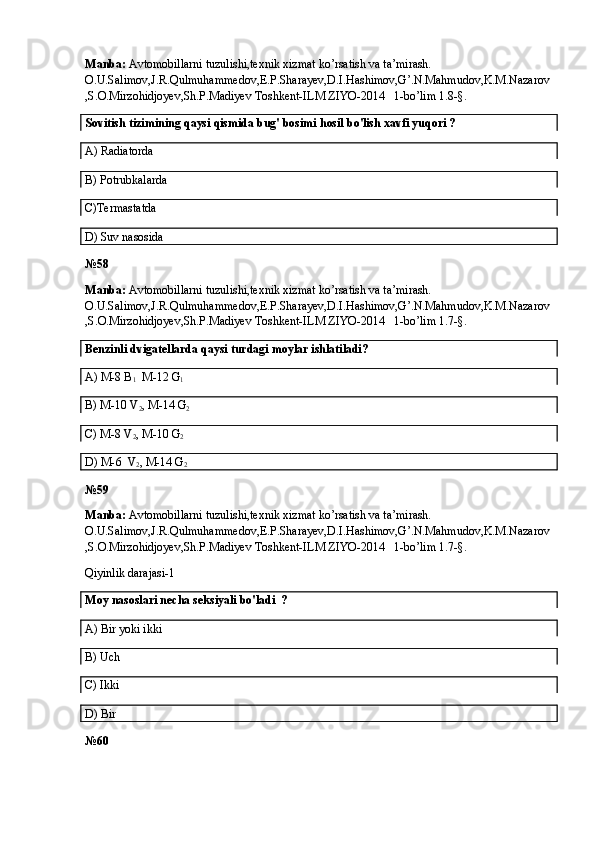 Manba:  Avtomobillarni tuzulishi,texnik xizmat ko’rsatish va ta’mirash. 
O.U.Salimov,J.R.Qulmuhammedov,E.P.Sharayev,D.I.Hashimov,G’.N.Mahmudov,K.M.Nazarov
,S.O.Mirzohidjoyev,Sh.P.Madiyev Toshkent-ILM ZIYO-2014   1-bo’lim 1.8-§.
Sovitish tizimining  qaysi qismida  bug' bosimi  hosil  bo'lish xavfi yuqori ?
A)  Radiatorda
B)  Potrubkalarda
C) Termastatda
D) Suv nasosida
№58
Manba:  Avtomobillarni tuzulishi,texnik xizmat ko’rsatish va ta’mirash. 
O.U.Salimov,J.R.Qulmuhammedov,E.P.Sharayev,D.I.Hashimov,G’.N.Mahmudov,K.M.Nazarov
,S.O.Mirzohidjoyev,Sh.P.Madiyev Toshkent-ILM ZIYO-2014   1-bo’lim 1.7-§.
Benzinli dvigatellarda qaysi turdagi moylar ishlatiladi?
A) M-8 B
1   M-12 G
1
B) M- 10  V
2 , M-1 4  G
2
C)  M-8 V
2 , M-10 G
2
D) M- 6     V
2 , M- 14  G
2
№5 9
Manba:  Avtomobillarni tuzulishi,texnik xizmat ko’rsatish va ta’mirash. 
O.U.Salimov,J.R.Qulmuhammedov,E.P.Sharayev,D.I.Hashimov,G’.N.Mahmudov,K.M.Nazarov
,S.O.Mirzohidjoyev,Sh.P.Madiyev Toshkent-ILM ZIYO-2014   1-bo’lim 1.7-§.
Qiyinlik darajasi-1
Moy nasoslari necha seksiyali bo'ladi  ? 
A)  Bir yoki ikki
B)  Uch
C) Ikki
D) Bir
№60