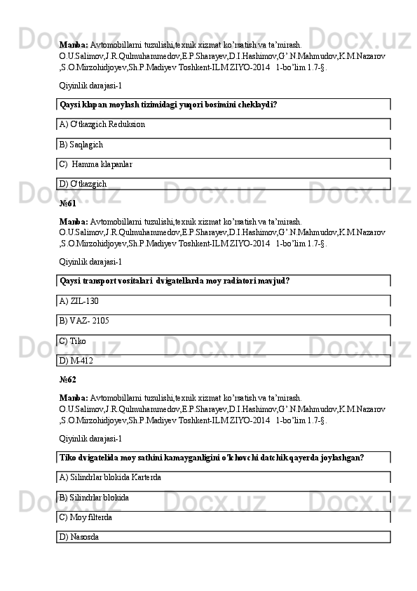 Manba:  Avtomobillarni tuzulishi,texnik xizmat ko’rsatish va ta’mirash. 
O.U.Salimov,J.R.Qulmuhammedov,E.P.Sharayev,D.I.Hashimov,G’.N.Mahmudov,K.M.Nazarov
,S.O.Mirzohidjoyev,Sh.P.Madiyev Toshkent-ILM ZIYO-2014   1-bo’lim 1.7-§.
Qiyinlik darajasi-1
Qaysi klapan moylash tizimidagi yuqori bosimini cheklaydi? 
A)  O'tkazgich   Reduksion
B)  Saqlagich
C)   Hamma klapanlar
D) O'tkazgich
№61
Manba:  Avtomobillarni tuzulishi,texnik xizmat ko’rsatish va ta’mirash. 
O.U.Salimov,J.R.Qulmuhammedov,E.P.Sharayev,D.I.Hashimov,G’.N.Mahmudov,K.M.Nazarov
,S.O.Mirzohidjoyev,Sh.P.Madiyev Toshkent-ILM ZIYO-2014   1-bo’lim 1.7-§.
Qiyinlik darajasi-1
Qaysi  transport vositalari   dvigatellarda moy radiatori mavjud?
A) ZIL-130
B)  VAZ- 2105
C) Tiko
D)  M-412
№6 2
Manba:  Avtomobillarni tuzulishi,texnik xizmat ko’rsatish va ta’mirash. 
O.U.Salimov,J.R.Qulmuhammedov,E.P.Sharayev,D.I.Hashimov,G’.N.Mahmudov,K.M.Nazarov
,S.O.Mirzohidjoyev,Sh.P.Madiyev Toshkent-ILM ZIYO-2014   1-bo’lim 1.7-§.
Qiyinlik darajasi-1
Tiko dvigatelida moy sathini kamayganligini o'lchovchi datchik qayerda joylashgan?
A) Silindrlar blokida Karterda
B) Silindrlar blokida
C) Moy  filterda
D) Nasosda