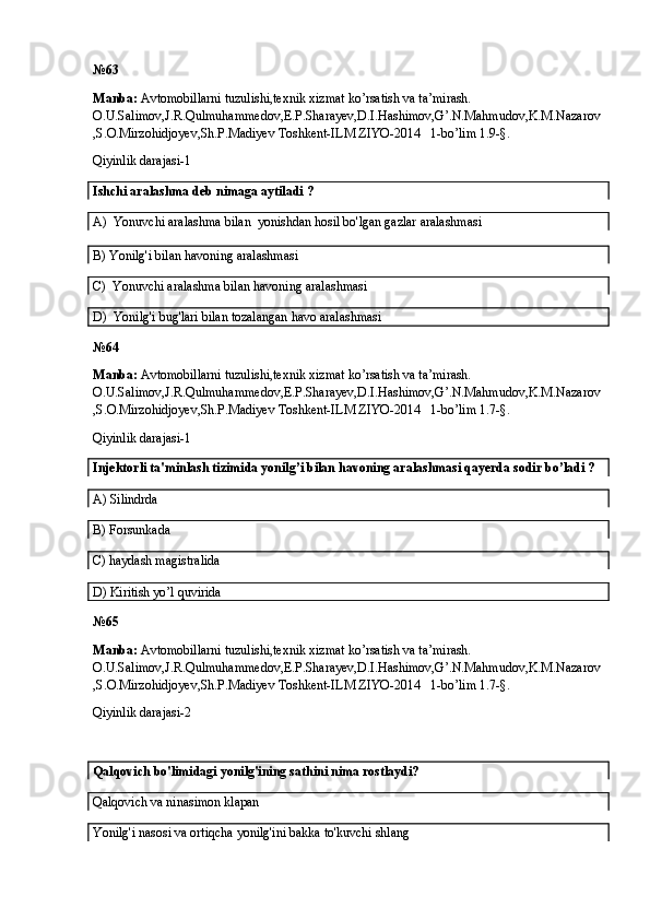 №6 3
Manba:  Avtomobillarni tuzulishi,texnik xizmat ko’rsatish va ta’mirash. 
O.U.Salimov,J.R.Qulmuhammedov,E.P.Sharayev,D.I.Hashimov,G’.N.Mahmudov,K.M.Nazarov
,S.O.Mirzohidjoyev,Sh.P.Madiyev Toshkent-ILM ZIYO-2014   1-bo’lim 1.9-§.
Qiyinlik darajasi-1
Ishchi aralashma deb nimaga aytiladi ?
A)   Yonuvchi aralashma bilan    yonishdan hosil bo'lgan gazlar aralashmasi
B)  Yonilg'i bilan havoning aralashmasi
C)   Yonuvchi aralashma bilan havoning aralashmasi
D)   Yonilg'i bug'lari bilan tozalangan havo aralashmasi
№6 4
Manba:  Avtomobillarni tuzulishi,texnik xizmat ko’rsatish va ta’mirash. 
O.U.Salimov,J.R.Qulmuhammedov,E.P.Sharayev,D.I.Hashimov,G’.N.Mahmudov,K.M.Nazarov
,S.O.Mirzohidjoyev,Sh.P.Madiyev Toshkent-ILM ZIYO-2014   1-bo’lim 1.7-§.
Qiyinlik darajasi-1
Injektorli ta'minlash tizimida yonilg’i bilan havoning aralashmasi qayerda sodir bo’ladi ?
A) Silindrda
B) Forsunkada
C) haydash magistralida
D) Kiritish yo’l quvirida
№6 5
Manba:  Avtomobillarni tuzulishi,texnik xizmat ko’rsatish va ta’mirash. 
O.U.Salimov,J.R.Qulmuhammedov,E.P.Sharayev,D.I.Hashimov,G’.N.Mahmudov,K.M.Nazarov
,S.O.Mirzohidjoyev,Sh.P.Madiyev Toshkent-ILM ZIYO-2014   1-bo’lim 1.7-§.
Qiyinlik darajasi-2
Qalqovich bo'limidagi yonilg'ining sathini nima rostlaydi?
Qalqovich va ninasimon klapan
Yonilg'i nasosi va ortiqcha yonilg'ini bakka to'kuvchi shlang