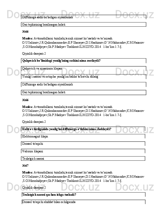 Diffuzorga sodir bo'ladigan siyraklanish
Gaz tepkisining bosilmagan holati
№6 6
Manba:  Avtomobillarni tuzulishi,texnik xizmat ko’rsatish va ta’mirash. 
O.U.Salimov,J.R.Qulmuhammedov,E.P.Sharayev,D.I.Hashimov,G’.N.Mahmudov,K.M.Nazarov
,S.O.Mirzohidjoyev,Sh.P.Madiyev Toshkent-ILM ZIYO-2014   1-bo’lim 1.7-§.
Qiyinlik darajasi-2
Qalqovich bo'limidagi yonilg'ining sathini nima rostlaydi?
Qalqovich va ninasimon klapan
Yonilg'i nasosi va ortiqcha yonilg'ini bakka to'kuvchi shlang
Diffuzorga sodir bo'ladigan siyraklanish
Gaz tepkisining bosilmagan holati
№6 6
Manba:  Avtomobillarni tuzulishi,texnik xizmat ko’rsatish va ta’mirash. 
O.U.Salimov,J.R.Qulmuhammedov,E.P.Sharayev,D.I.Hashimov,G’.N.Mahmudov,K.M.Nazarov
,S.O.Mirzohidjoyev,Sh.P.Madiyev Toshkent-ILM ZIYO-2014   1-bo’lim 1.7-§.
Qiyinlik darajasi-2
Kalit o'chirilganida yonilg'ini diffuzorga o'tishini nima cheklaydi?
Elektromagnit  klapn
Drossel  to'sqichi
Vakuum  klapani
Tezlatgich  nasosi
№6 7
Manba:  Avtomobillarni tuzulishi,texnik xizmat ko’rsatish va ta’mirash. 
O.U.Salimov,J.R.Qulmuhammedov,E.P.Sharayev,D.I.Hashimov,G’.N.Mahmudov,K.M.Nazarov
,S.O.Mirzohidjoyev,Sh.P.Madiyev Toshkent-ILM ZIYO-2014   1-bo’lim 1.7-§.
Qiyinlik darajasi-2
Tezlatgich nasosi qachon ishga tushadi?
Drossel to'sqichi shiddat bilan ochilganida 