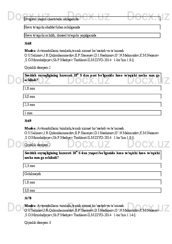 Dvigatel yuqori chastotada ishlaganida
Havo to'sqichi shiddat bilan ochilganida
Havo to'sqichi ochilib, drossel to'sqichi yopilganida
№6 8
Manba:  Avtomobillarni tuzulishi,texnik xizmat ko’rsatish va ta’mirash. 
O.U.Salimov,J.R.Qulmuhammedov,E.P.Sharayev,D.I.Hashimov,G’.N.Mahmudov,K.M.Nazarov
,S.O.Mirzohidjoyev,Sh.P.Madiyev Toshkent-ILM ZIYO-2014   1-bo’lim 1.8-§.
Qiyinlik darajasi-2
Sovitish   suyuqligining   harorati   18    S   dan   past   bo'lganida   havo   to'sqichi   necha   mm   ga
ochiladi?
1,8 mm
3,0 mm
2,3 mm
1 mm
№6 9
Manba:  Avtomobillarni tuzulishi,texnik xizmat ko’rsatish va ta’mirash. 
O.U.Salimov,J.R.Qulmuhammedov,E.P.Sharayev,D.I.Hashimov,G’.N.Mahmudov,K.M.Nazarov
,S.O.Mirzohidjoyev,Sh.P.Madiyev Toshkent-ILM ZIYO-2014   1-bo’lim 1.8-§.
Qiyinlik darajasi-2
Sovitish   suyuqligining   harorati   18    S   dan   yuqori   bo'lganida   havo   to'sqichi   havo   to'sqichi
necha mm ga ochiladi?
2,3 mm
Ochilmaydi
1,8 mm
3,0 mm
№70
Manba:  Avtomobillarni tuzulishi,texnik xizmat ko’rsatish va ta’mirash. 
O.U.Salimov,J.R.Qulmuhammedov,E.P.Sharayev,D.I.Hashimov,G’.N.Mahmudov,K.M.Nazarov
,S.O.Mirzohidjoyev,Sh.P.Madiyev Toshkent-ILM ZIYO-2014   1-bo’lim 1.14-§.
Qiyinlik darajasi- 3