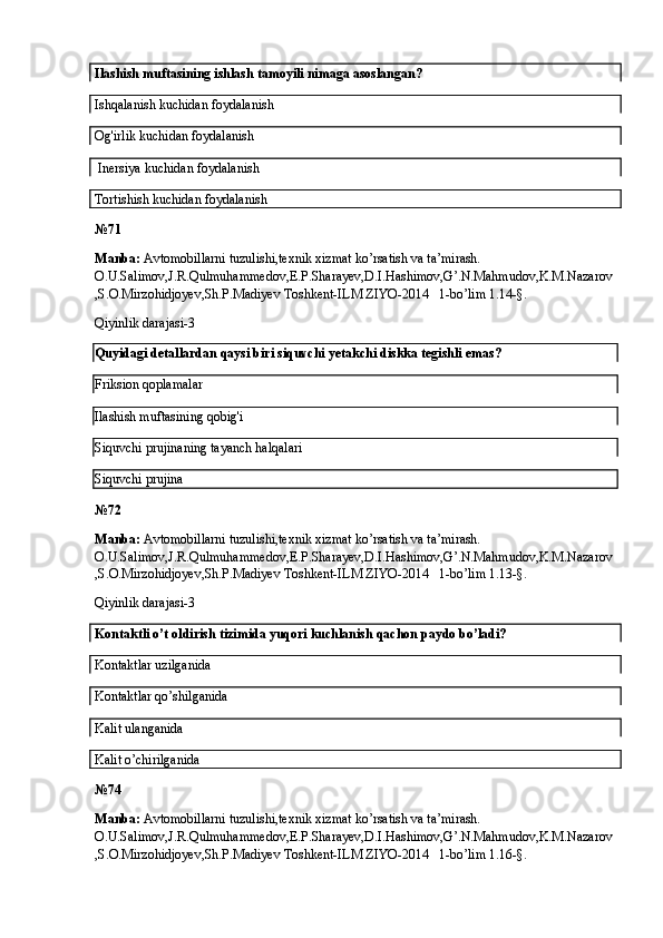 Ilashish muftasining ishlash tamoyili nimaga asoslangan?
Ishqalanish kuchidan foydalanish
Og'irlik kuchidan foydalanish
 Inersiya kuchidan foydalanish
Tortishish kuchidan foydalanish
№ 71
Manba:  Avtomobillarni tuzulishi,texnik xizmat ko’rsatish va ta’mirash. 
O.U.Salimov,J.R.Qulmuhammedov,E.P.Sharayev,D.I.Hashimov,G’.N.Mahmudov,K.M.Nazarov
,S.O.Mirzohidjoyev,Sh.P.Madiyev Toshkent-ILM ZIYO-2014   1-bo’lim 1.14-§.
Qiyinlik darajasi-3
Quyidagi detallardan qaysi biri siquvchi yetakchi diskka tegishli emas?
Friksion qoplamalar
Ilashish muftasining qobig'i
Siquvchi prujinaning tayanch halqalari
Siquvchi prujina
№ 72
Manba:  Avtomobillarni tuzulishi,texnik xizmat ko’rsatish va ta’mirash. 
O.U.Salimov,J.R.Qulmuhammedov,E.P.Sharayev,D.I.Hashimov,G’.N.Mahmudov,K.M.Nazarov
,S.O.Mirzohidjoyev,Sh.P.Madiyev Toshkent-ILM ZIYO-2014   1-bo’lim 1.13-§.
Qiyinlik darajasi-3
Kontaktli o’t oldirish tizimida yuqori kuchlanish qachon paydo bo’ladi?
Kontaktlar uzilganida
Kontaktlar qo’shilganida
Kalit ulanganida
Kalit o’chirilganida
№ 74
Manba:  Avtomobillarni tuzulishi,texnik xizmat ko’rsatish va ta’mirash. 
O.U.Salimov,J.R.Qulmuhammedov,E.P.Sharayev,D.I.Hashimov,G’.N.Mahmudov,K.M.Nazarov
,S.O.Mirzohidjoyev,Sh.P.Madiyev Toshkent-ILM ZIYO-2014   1-bo’lim 1.16-§.