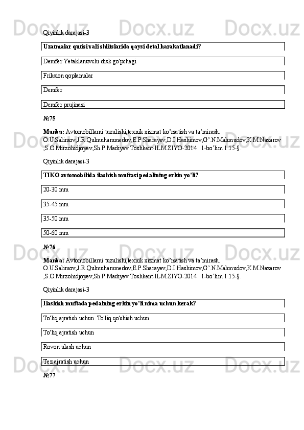 Qiyinlik darajasi-3
Uzatmalar qutisi vali shlitslarida qaysi detal harakatlanadi?
Demfer Yetaklanuvchi disk go'pchagi
Friksion qoplamalar
Demfer 
Demfer prujinasi
№ 75
Manba:  Avtomobillarni tuzulishi,texnik xizmat ko’rsatish va ta’mirash. 
O.U.Salimov,J.R.Qulmuhammedov,E.P.Sharayev,D.I.Hashimov,G’.N.Mahmudov,K.M.Nazarov
,S.O.Mirzohidjoyev,Sh.P.Madiyev Toshkent-ILM ZIYO-2014   1-bo’lim 1.15-§.
Qiyinlik darajasi-3
TIKO avtomobilida ilashish muftasi pedalining erkin yo'li?
20-30 mm
35-45 mm
35-50 mm
50-60 mm
№ 76
Manba:  Avtomobillarni tuzulishi,texnik xizmat ko’rsatish va ta’mirash. 
O.U.Salimov,J.R.Qulmuhammedov,E.P.Sharayev,D.I.Hashimov,G’.N.Mahmudov,K.M.Nazarov
,S.O.Mirzohidjoyev,Sh.P.Madiyev Toshkent-ILM ZIYO-2014   1-bo’lim 1.15-§.
Qiyinlik darajasi-3
Ilashish muftada pedalning erkin yo'li nima uchun kerak?
To'liq ajratish uchun  To'liq qo'shish uchun
To'liq ajratish uchun  
Rovon ulash uchun
Tez ajratish uchun
№ 77