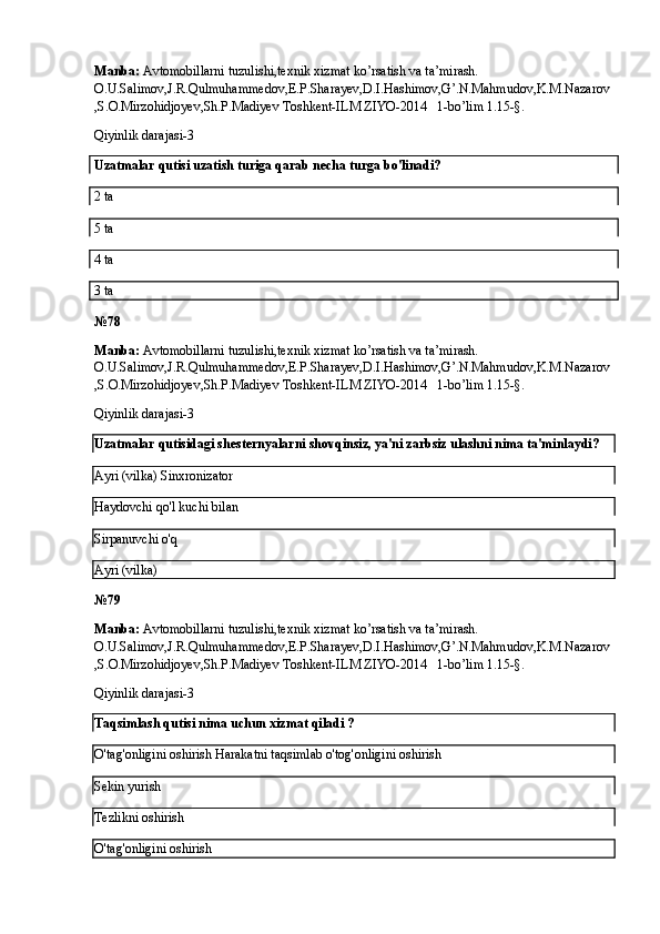 Manba:  Avtomobillarni tuzulishi,texnik xizmat ko’rsatish va ta’mirash. 
O.U.Salimov,J.R.Qulmuhammedov,E.P.Sharayev,D.I.Hashimov,G’.N.Mahmudov,K.M.Nazarov
,S.O.Mirzohidjoyev,Sh.P.Madiyev Toshkent-ILM ZIYO-2014   1-bo’lim 1.15-§.
Qiyinlik darajasi-3
Uzatmalar qutisi uzatish turiga qarab necha turga bo'linadi?
2 ta 
5 ta
4 ta
3 ta
№ 78
Manba:  Avtomobillarni tuzulishi,texnik xizmat ko’rsatish va ta’mirash. 
O.U.Salimov,J.R.Qulmuhammedov,E.P.Sharayev,D.I.Hashimov,G’.N.Mahmudov,K.M.Nazarov
,S.O.Mirzohidjoyev,Sh.P.Madiyev Toshkent-ILM ZIYO-2014   1-bo’lim 1.15-§.
Qiyinlik darajasi-3
Uzatmalar qutisidagi shesternyalarni shovqinsiz, ya'ni zarbsiz ulashni nima ta'minlaydi?
Ayri (vilka)   Sinxronizator
Haydovchi qo'l kuchi bilan
Sirpanuvchi o'q
Ayri (vilka)
№ 79
Manba:  Avtomobillarni tuzulishi,texnik xizmat ko’rsatish va ta’mirash. 
O.U.Salimov,J.R.Qulmuhammedov,E.P.Sharayev,D.I.Hashimov,G’.N.Mahmudov,K.M.Nazarov
,S.O.Mirzohidjoyev,Sh.P.Madiyev Toshkent-ILM ZIYO-2014   1-bo’lim 1.15-§.
Qiyinlik darajasi-3
Taqsimlash qutisi nima uchun xizmat qiladi ?
O'tag'onligini oshirish  Harakatni taqsimlab o'tog'onligini oshirish
Sekin yurish
Tezlikni oshirish
O'tag'onligini oshirish