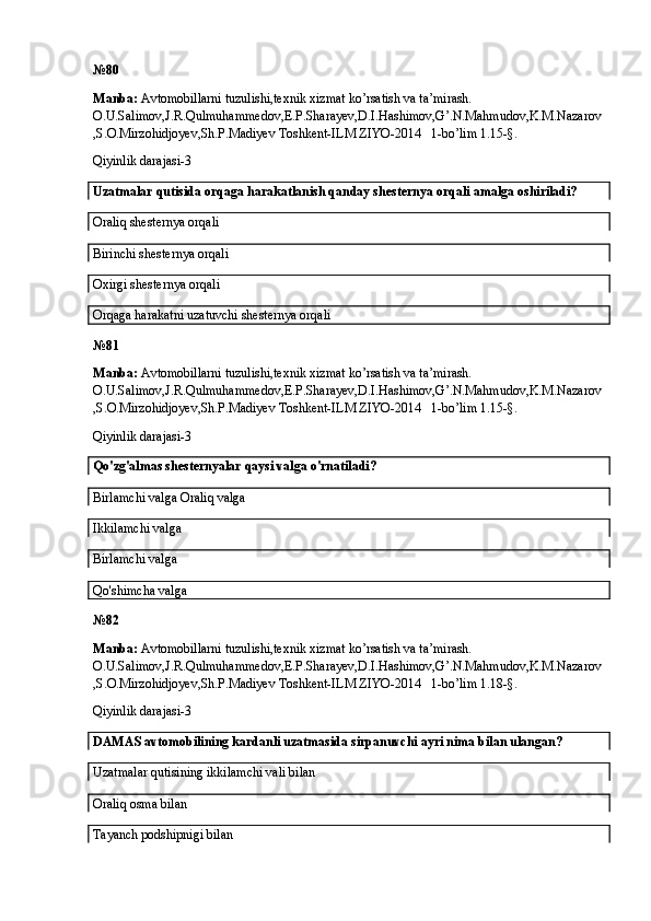 № 80 
Manba:  Avtomobillarni tuzulishi,texnik xizmat ko’rsatish va ta’mirash. 
O.U.Salimov,J.R.Qulmuhammedov,E.P.Sharayev,D.I.Hashimov,G’.N.Mahmudov,K.M.Nazarov
,S.O.Mirzohidjoyev,Sh.P.Madiyev Toshkent-ILM ZIYO-2014   1-bo’lim 1.15-§.
Qiyinlik darajasi-3
Uzatmalar qutisida orqaga harakatlanish qanday shesternya orqali amalga oshiriladi?
Oraliq shesternya orqali
Birinchi shesternya orqali
Oxirgi shesternya orqali
Orqaga harakatni uzatuvchi shesternya orqali
№ 81
Manba:  Avtomobillarni tuzulishi,texnik xizmat ko’rsatish va ta’mirash. 
O.U.Salimov,J.R.Qulmuhammedov,E.P.Sharayev,D.I.Hashimov,G’.N.Mahmudov,K.M.Nazarov
,S.O.Mirzohidjoyev,Sh.P.Madiyev Toshkent-ILM ZIYO-2014   1-bo’lim 1.15-§.
Qiyinlik darajasi-3
Qo'zg'almas shesternyalar qaysi valga o'rnatiladi?
Birlamchi valga Oraliq valga
Ikkilamchi valga
Birlamchi valga 
Qo'shimcha valga
№ 82
Manba:  Avtomobillarni tuzulishi,texnik xizmat ko’rsatish va ta’mirash. 
O.U.Salimov,J.R.Qulmuhammedov,E.P.Sharayev,D.I.Hashimov,G’.N.Mahmudov,K.M.Nazarov
,S.O.Mirzohidjoyev,Sh.P.Madiyev Toshkent-ILM ZIYO-2014   1-bo’lim 1.18-§.
Qiyinlik darajasi-3
DAMAS avtomobilining kardanli uzatmasida sirpanuvchi ayri nima bilan ulangan?
Uzatmalar qutisining ikkilamchi vali bilan
Oraliq osma bilan
Tayanch podshipnigi bilan