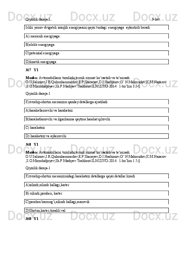 Qiyinlik daraja-1 9-bet
Ichki yonuv dvigateli issiqlik energiyasini qaysi turdagi  energiyaga  aylantirib beradi
A) mexanik energiyaga
B)elektr energiyaga
C)potensial energiyaga
D)kinetik energiyaga
№7   Y1
Manba:  Avtomobillarni tuzulishi,texnik xizmat ko’rsatish va ta’mirash. 
O.U.Salimov,J.R.Qulmuhammedov,E.P.Sharayev,D.I.Hashimov,G’.N.Mahmudov,K.M.Nazarov
,S.O.Mirzohidjoyev,Sh.P.Madiyev Toshkent-ILM ZIYO-2014   1-bo’lim 1.5-§.
Qiyinlik daraja-1
Krivoship-shotun mexanizm qanday detallarga ajratiladi
A)harakatlanuvchi va harakatsiz
B)harakatlanuvchi va ilgarilanma qaytma harakat qiluvchi
C) harakatsiz
D) harakatsiz va aylanuvchi
№8   Y1
Manba:  Avtomobillarni tuzulishi,texnik xizmat ko’rsatish va ta’mirash. 
O.U.Salimov,J.R.Qulmuhammedov,E.P.Sharayev,D.I.Hashimov,G’.N.Mahmudov,K.M.Nazarov
,S.O.Mirzohidjoyev,Sh.P.Madiyev Toshkent-ILM ZIYO-2014   1-bo’lim 1.5-§.
Qiyinlik daraja-1
Krivoship-shotun mexanizmidagi harakatsiz detallarga qaysi detallar kiradi
A)silindr,silindr kallagi,karter
B) silindr,porshen, karter
C)porshen barmog’i,silindr kallagi,maxovik
D)Shotun,karter,tirsakli val
№8   Y1 
